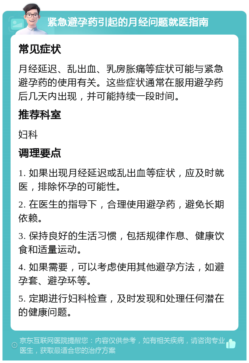 紧急避孕药引起的月经问题就医指南 常见症状 月经延迟、乱出血、乳房胀痛等症状可能与紧急避孕药的使用有关。这些症状通常在服用避孕药后几天内出现，并可能持续一段时间。 推荐科室 妇科 调理要点 1. 如果出现月经延迟或乱出血等症状，应及时就医，排除怀孕的可能性。 2. 在医生的指导下，合理使用避孕药，避免长期依赖。 3. 保持良好的生活习惯，包括规律作息、健康饮食和适量运动。 4. 如果需要，可以考虑使用其他避孕方法，如避孕套、避孕环等。 5. 定期进行妇科检查，及时发现和处理任何潜在的健康问题。