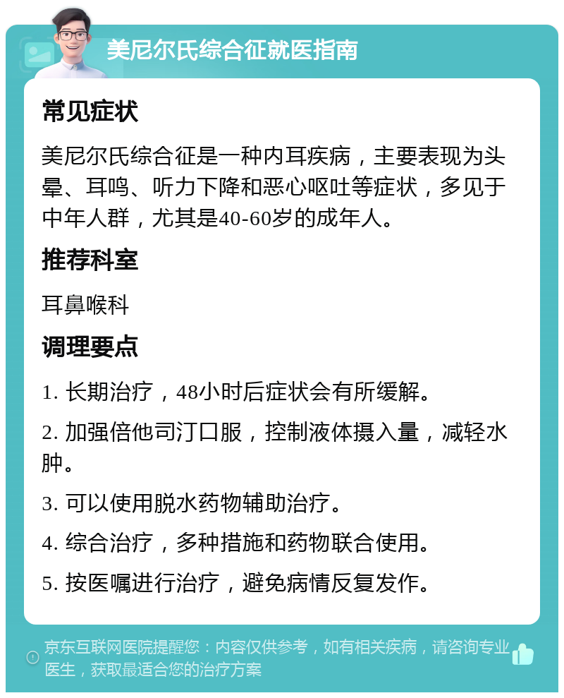 美尼尔氏综合征就医指南 常见症状 美尼尔氏综合征是一种内耳疾病，主要表现为头晕、耳鸣、听力下降和恶心呕吐等症状，多见于中年人群，尤其是40-60岁的成年人。 推荐科室 耳鼻喉科 调理要点 1. 长期治疗，48小时后症状会有所缓解。 2. 加强倍他司汀口服，控制液体摄入量，减轻水肿。 3. 可以使用脱水药物辅助治疗。 4. 综合治疗，多种措施和药物联合使用。 5. 按医嘱进行治疗，避免病情反复发作。