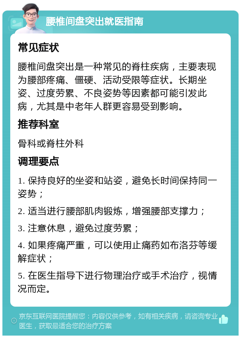 腰椎间盘突出就医指南 常见症状 腰椎间盘突出是一种常见的脊柱疾病，主要表现为腰部疼痛、僵硬、活动受限等症状。长期坐姿、过度劳累、不良姿势等因素都可能引发此病，尤其是中老年人群更容易受到影响。 推荐科室 骨科或脊柱外科 调理要点 1. 保持良好的坐姿和站姿，避免长时间保持同一姿势； 2. 适当进行腰部肌肉锻炼，增强腰部支撑力； 3. 注意休息，避免过度劳累； 4. 如果疼痛严重，可以使用止痛药如布洛芬等缓解症状； 5. 在医生指导下进行物理治疗或手术治疗，视情况而定。