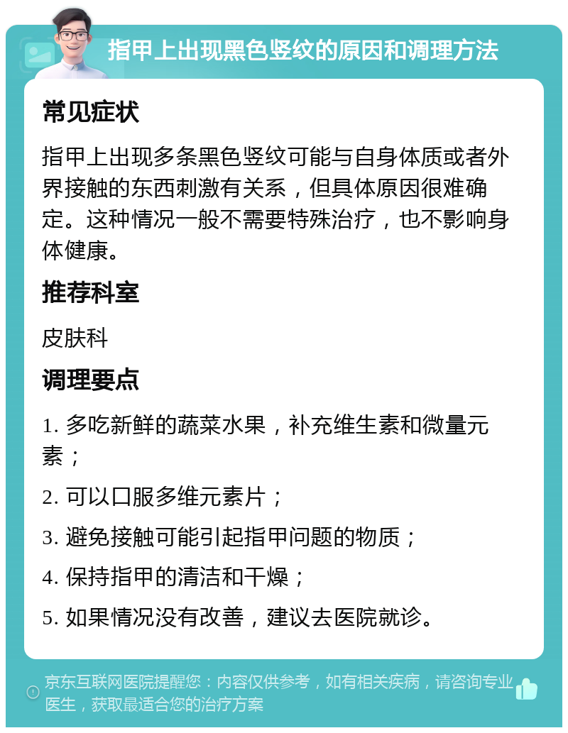 指甲上出现黑色竖纹的原因和调理方法 常见症状 指甲上出现多条黑色竖纹可能与自身体质或者外界接触的东西刺激有关系，但具体原因很难确定。这种情况一般不需要特殊治疗，也不影响身体健康。 推荐科室 皮肤科 调理要点 1. 多吃新鲜的蔬菜水果，补充维生素和微量元素； 2. 可以口服多维元素片； 3. 避免接触可能引起指甲问题的物质； 4. 保持指甲的清洁和干燥； 5. 如果情况没有改善，建议去医院就诊。