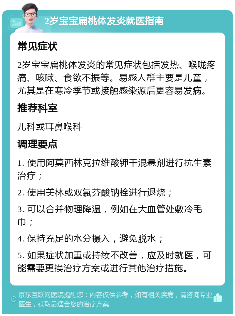 2岁宝宝扁桃体发炎就医指南 常见症状 2岁宝宝扁桃体发炎的常见症状包括发热、喉咙疼痛、咳嗽、食欲不振等。易感人群主要是儿童，尤其是在寒冷季节或接触感染源后更容易发病。 推荐科室 儿科或耳鼻喉科 调理要点 1. 使用阿莫西林克拉维酸钾干混悬剂进行抗生素治疗； 2. 使用美林或双氯芬酸钠栓进行退烧； 3. 可以合并物理降温，例如在大血管处敷冷毛巾； 4. 保持充足的水分摄入，避免脱水； 5. 如果症状加重或持续不改善，应及时就医，可能需要更换治疗方案或进行其他治疗措施。