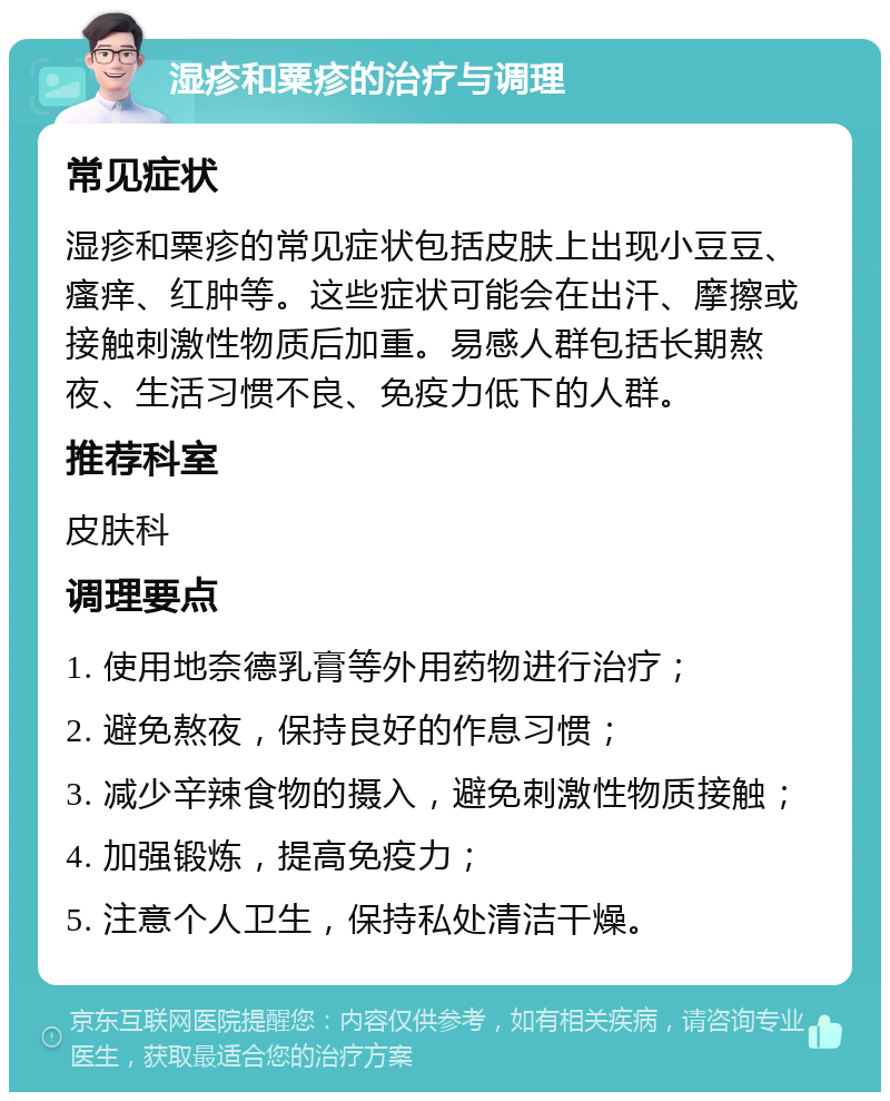 湿疹和粟疹的治疗与调理 常见症状 湿疹和粟疹的常见症状包括皮肤上出现小豆豆、瘙痒、红肿等。这些症状可能会在出汗、摩擦或接触刺激性物质后加重。易感人群包括长期熬夜、生活习惯不良、免疫力低下的人群。 推荐科室 皮肤科 调理要点 1. 使用地奈德乳膏等外用药物进行治疗； 2. 避免熬夜，保持良好的作息习惯； 3. 减少辛辣食物的摄入，避免刺激性物质接触； 4. 加强锻炼，提高免疫力； 5. 注意个人卫生，保持私处清洁干燥。