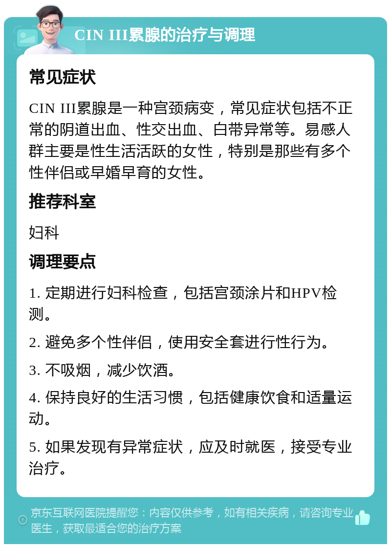 CIN III累腺的治疗与调理 常见症状 CIN III累腺是一种宫颈病变，常见症状包括不正常的阴道出血、性交出血、白带异常等。易感人群主要是性生活活跃的女性，特别是那些有多个性伴侣或早婚早育的女性。 推荐科室 妇科 调理要点 1. 定期进行妇科检查，包括宫颈涂片和HPV检测。 2. 避免多个性伴侣，使用安全套进行性行为。 3. 不吸烟，减少饮酒。 4. 保持良好的生活习惯，包括健康饮食和适量运动。 5. 如果发现有异常症状，应及时就医，接受专业治疗。