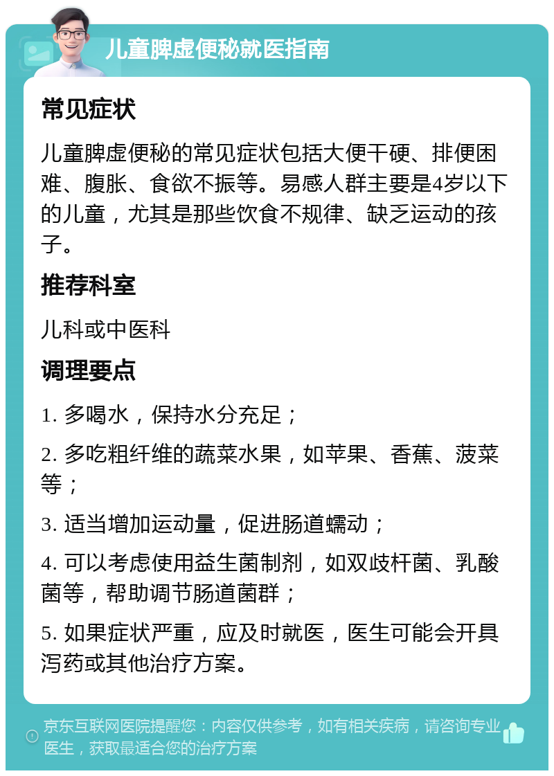 儿童脾虚便秘就医指南 常见症状 儿童脾虚便秘的常见症状包括大便干硬、排便困难、腹胀、食欲不振等。易感人群主要是4岁以下的儿童，尤其是那些饮食不规律、缺乏运动的孩子。 推荐科室 儿科或中医科 调理要点 1. 多喝水，保持水分充足； 2. 多吃粗纤维的蔬菜水果，如苹果、香蕉、菠菜等； 3. 适当增加运动量，促进肠道蠕动； 4. 可以考虑使用益生菌制剂，如双歧杆菌、乳酸菌等，帮助调节肠道菌群； 5. 如果症状严重，应及时就医，医生可能会开具泻药或其他治疗方案。