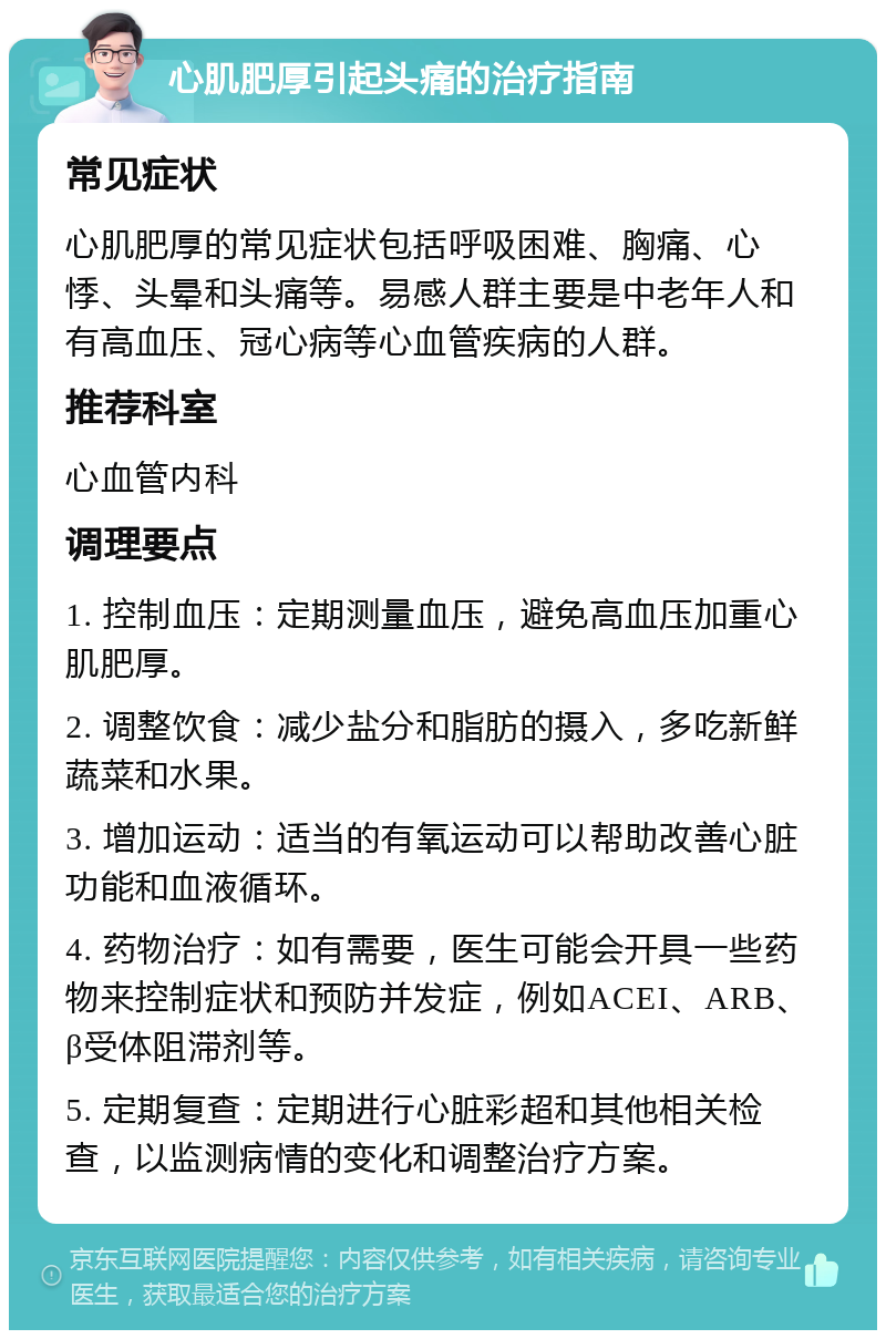 心肌肥厚引起头痛的治疗指南 常见症状 心肌肥厚的常见症状包括呼吸困难、胸痛、心悸、头晕和头痛等。易感人群主要是中老年人和有高血压、冠心病等心血管疾病的人群。 推荐科室 心血管内科 调理要点 1. 控制血压：定期测量血压，避免高血压加重心肌肥厚。 2. 调整饮食：减少盐分和脂肪的摄入，多吃新鲜蔬菜和水果。 3. 增加运动：适当的有氧运动可以帮助改善心脏功能和血液循环。 4. 药物治疗：如有需要，医生可能会开具一些药物来控制症状和预防并发症，例如ACEI、ARB、β受体阻滞剂等。 5. 定期复查：定期进行心脏彩超和其他相关检查，以监测病情的变化和调整治疗方案。