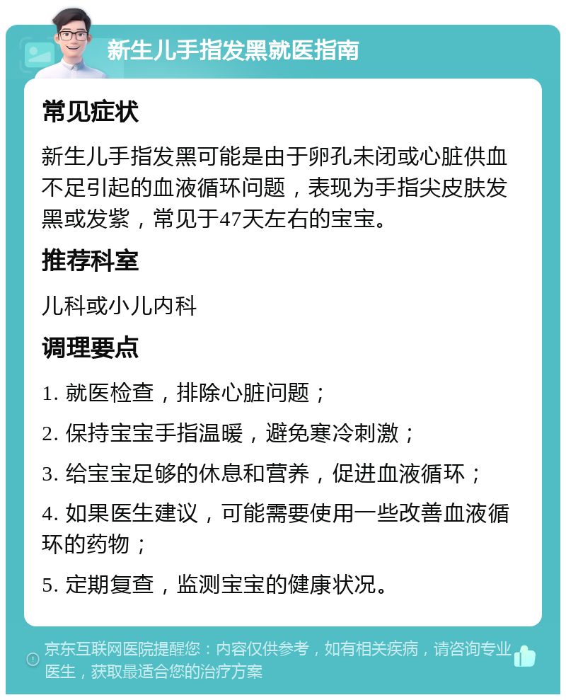 新生儿手指发黑就医指南 常见症状 新生儿手指发黑可能是由于卵孔未闭或心脏供血不足引起的血液循环问题，表现为手指尖皮肤发黑或发紫，常见于47天左右的宝宝。 推荐科室 儿科或小儿内科 调理要点 1. 就医检查，排除心脏问题； 2. 保持宝宝手指温暖，避免寒冷刺激； 3. 给宝宝足够的休息和营养，促进血液循环； 4. 如果医生建议，可能需要使用一些改善血液循环的药物； 5. 定期复查，监测宝宝的健康状况。