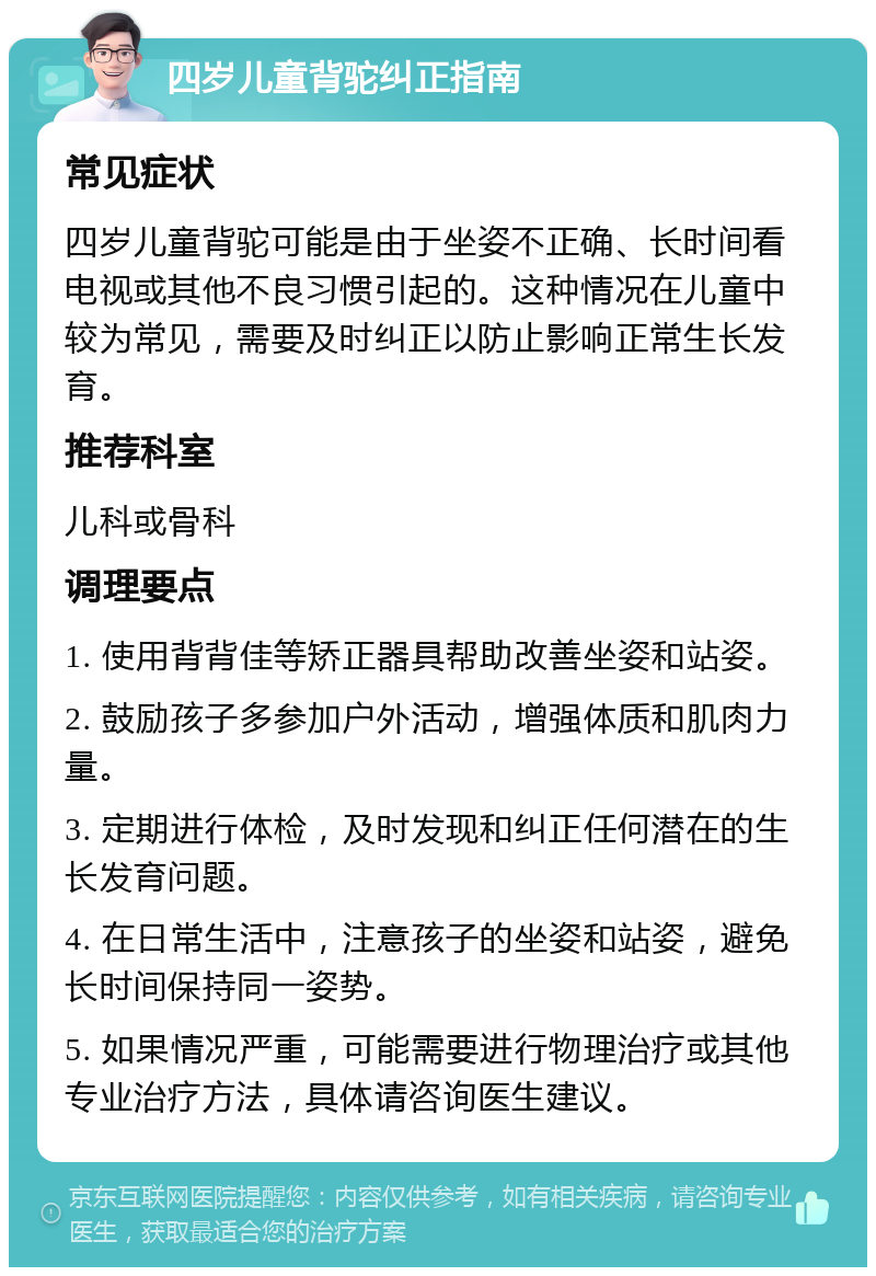 四岁儿童背驼纠正指南 常见症状 四岁儿童背驼可能是由于坐姿不正确、长时间看电视或其他不良习惯引起的。这种情况在儿童中较为常见，需要及时纠正以防止影响正常生长发育。 推荐科室 儿科或骨科 调理要点 1. 使用背背佳等矫正器具帮助改善坐姿和站姿。 2. 鼓励孩子多参加户外活动，增强体质和肌肉力量。 3. 定期进行体检，及时发现和纠正任何潜在的生长发育问题。 4. 在日常生活中，注意孩子的坐姿和站姿，避免长时间保持同一姿势。 5. 如果情况严重，可能需要进行物理治疗或其他专业治疗方法，具体请咨询医生建议。