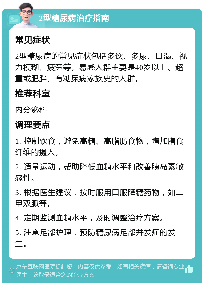 2型糖尿病治疗指南 常见症状 2型糖尿病的常见症状包括多饮、多尿、口渴、视力模糊、疲劳等。易感人群主要是40岁以上、超重或肥胖、有糖尿病家族史的人群。 推荐科室 内分泌科 调理要点 1. 控制饮食，避免高糖、高脂肪食物，增加膳食纤维的摄入。 2. 适量运动，帮助降低血糖水平和改善胰岛素敏感性。 3. 根据医生建议，按时服用口服降糖药物，如二甲双胍等。 4. 定期监测血糖水平，及时调整治疗方案。 5. 注意足部护理，预防糖尿病足部并发症的发生。