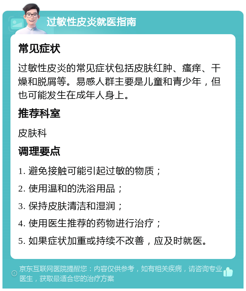 过敏性皮炎就医指南 常见症状 过敏性皮炎的常见症状包括皮肤红肿、瘙痒、干燥和脱屑等。易感人群主要是儿童和青少年，但也可能发生在成年人身上。 推荐科室 皮肤科 调理要点 1. 避免接触可能引起过敏的物质； 2. 使用温和的洗浴用品； 3. 保持皮肤清洁和湿润； 4. 使用医生推荐的药物进行治疗； 5. 如果症状加重或持续不改善，应及时就医。