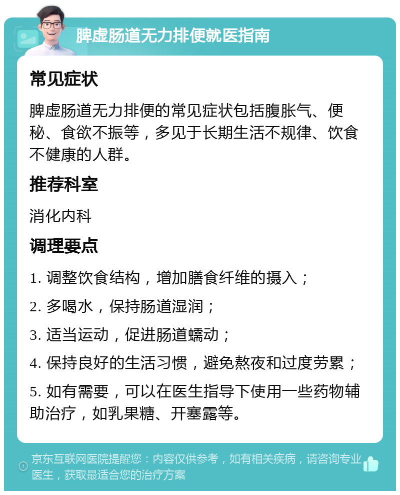 脾虚肠道无力排便就医指南 常见症状 脾虚肠道无力排便的常见症状包括腹胀气、便秘、食欲不振等，多见于长期生活不规律、饮食不健康的人群。 推荐科室 消化内科 调理要点 1. 调整饮食结构，增加膳食纤维的摄入； 2. 多喝水，保持肠道湿润； 3. 适当运动，促进肠道蠕动； 4. 保持良好的生活习惯，避免熬夜和过度劳累； 5. 如有需要，可以在医生指导下使用一些药物辅助治疗，如乳果糖、开塞露等。