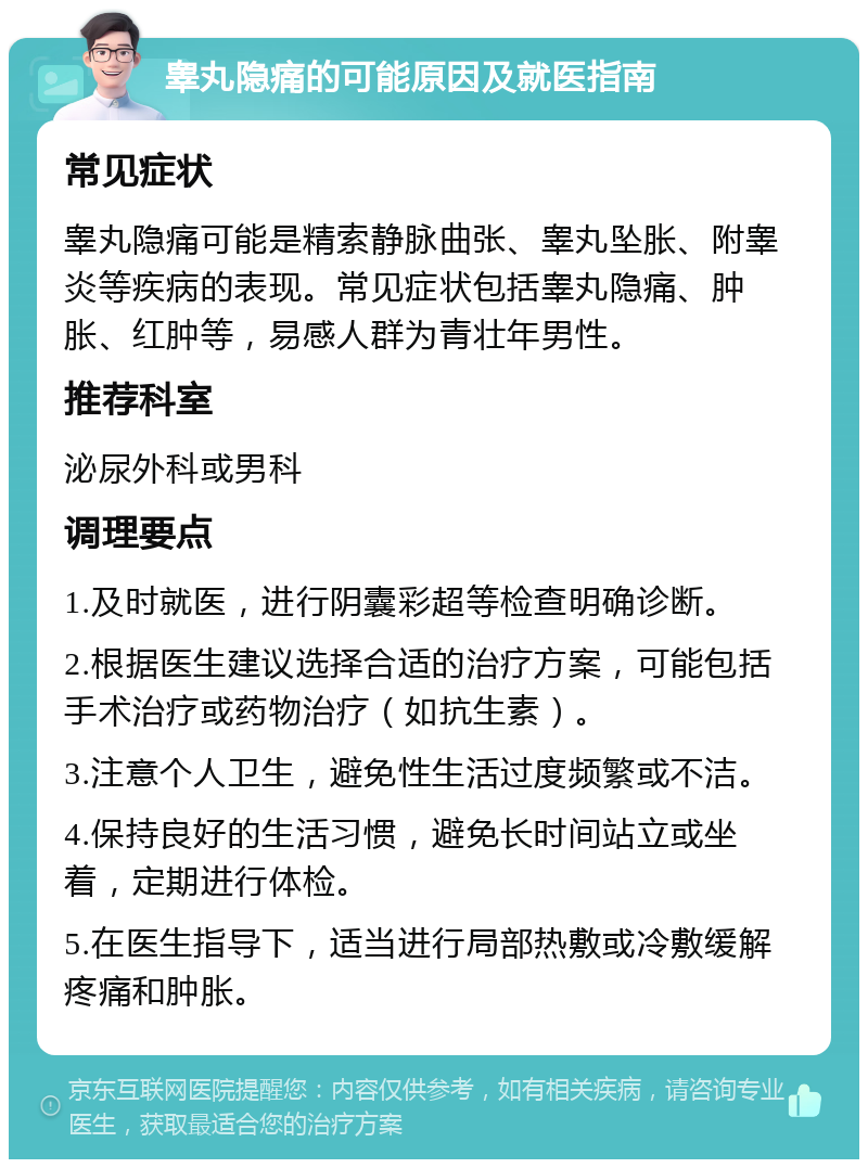 睾丸隐痛的可能原因及就医指南 常见症状 睾丸隐痛可能是精索静脉曲张、睾丸坠胀、附睾炎等疾病的表现。常见症状包括睾丸隐痛、肿胀、红肿等，易感人群为青壮年男性。 推荐科室 泌尿外科或男科 调理要点 1.及时就医，进行阴囊彩超等检查明确诊断。 2.根据医生建议选择合适的治疗方案，可能包括手术治疗或药物治疗（如抗生素）。 3.注意个人卫生，避免性生活过度频繁或不洁。 4.保持良好的生活习惯，避免长时间站立或坐着，定期进行体检。 5.在医生指导下，适当进行局部热敷或冷敷缓解疼痛和肿胀。