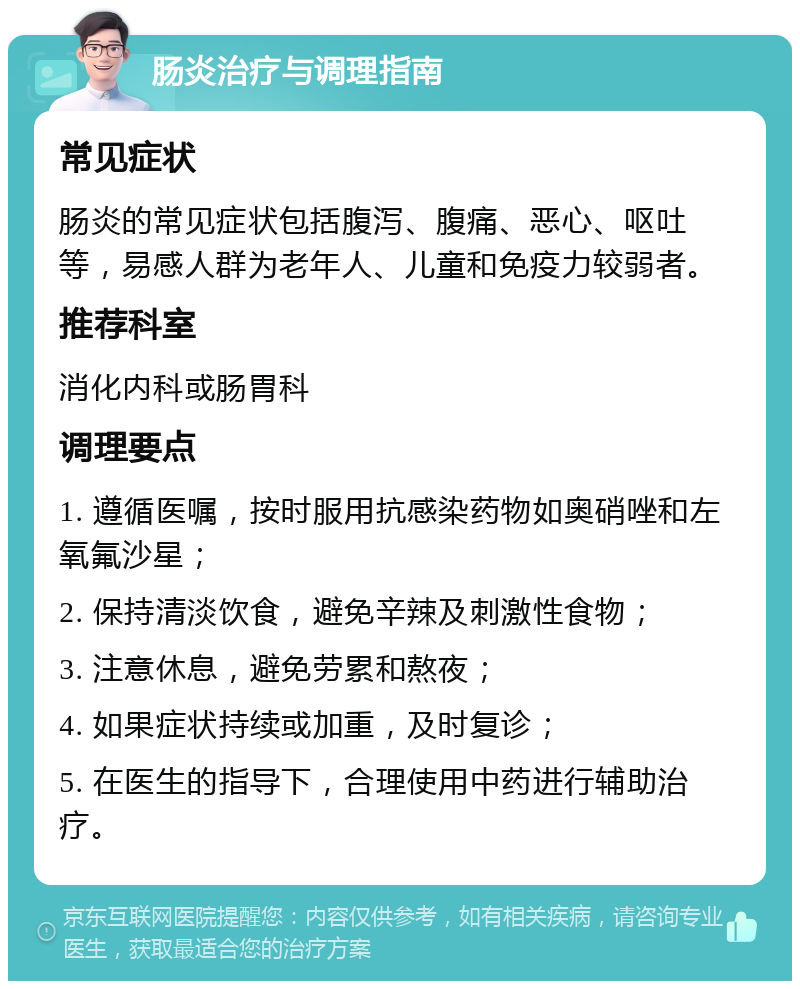 肠炎治疗与调理指南 常见症状 肠炎的常见症状包括腹泻、腹痛、恶心、呕吐等，易感人群为老年人、儿童和免疫力较弱者。 推荐科室 消化内科或肠胃科 调理要点 1. 遵循医嘱，按时服用抗感染药物如奥硝唑和左氧氟沙星； 2. 保持清淡饮食，避免辛辣及刺激性食物； 3. 注意休息，避免劳累和熬夜； 4. 如果症状持续或加重，及时复诊； 5. 在医生的指导下，合理使用中药进行辅助治疗。