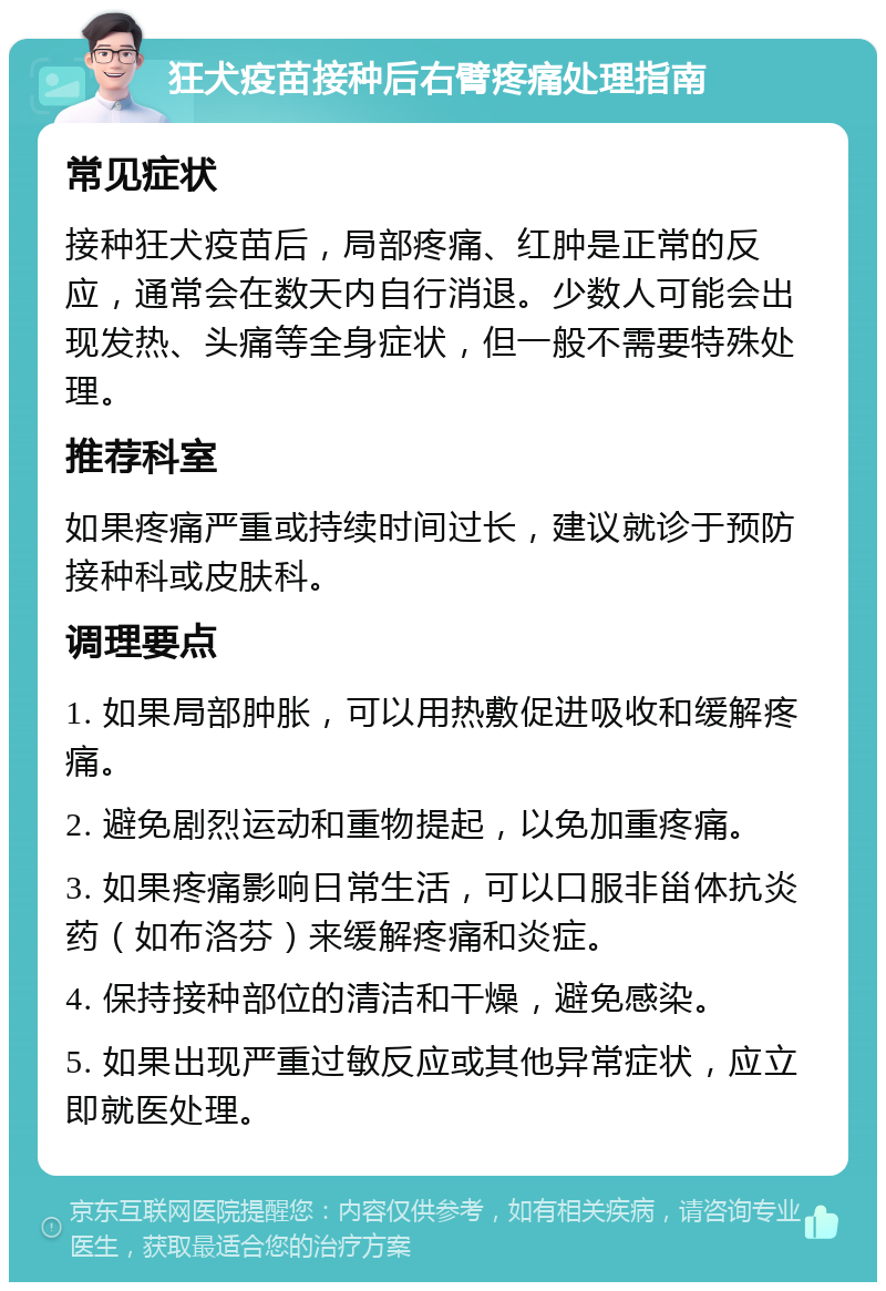 狂犬疫苗接种后右臂疼痛处理指南 常见症状 接种狂犬疫苗后，局部疼痛、红肿是正常的反应，通常会在数天内自行消退。少数人可能会出现发热、头痛等全身症状，但一般不需要特殊处理。 推荐科室 如果疼痛严重或持续时间过长，建议就诊于预防接种科或皮肤科。 调理要点 1. 如果局部肿胀，可以用热敷促进吸收和缓解疼痛。 2. 避免剧烈运动和重物提起，以免加重疼痛。 3. 如果疼痛影响日常生活，可以口服非甾体抗炎药（如布洛芬）来缓解疼痛和炎症。 4. 保持接种部位的清洁和干燥，避免感染。 5. 如果出现严重过敏反应或其他异常症状，应立即就医处理。