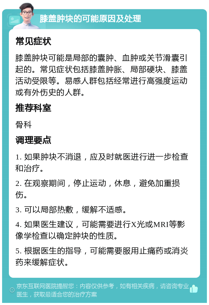 膝盖肿块的可能原因及处理 常见症状 膝盖肿块可能是局部的囊肿、血肿或关节滑囊引起的。常见症状包括膝盖肿胀、局部硬块、膝盖活动受限等。易感人群包括经常进行高强度运动或有外伤史的人群。 推荐科室 骨科 调理要点 1. 如果肿块不消退，应及时就医进行进一步检查和治疗。 2. 在观察期间，停止运动，休息，避免加重损伤。 3. 可以局部热敷，缓解不适感。 4. 如果医生建议，可能需要进行X光或MRI等影像学检查以确定肿块的性质。 5. 根据医生的指导，可能需要服用止痛药或消炎药来缓解症状。