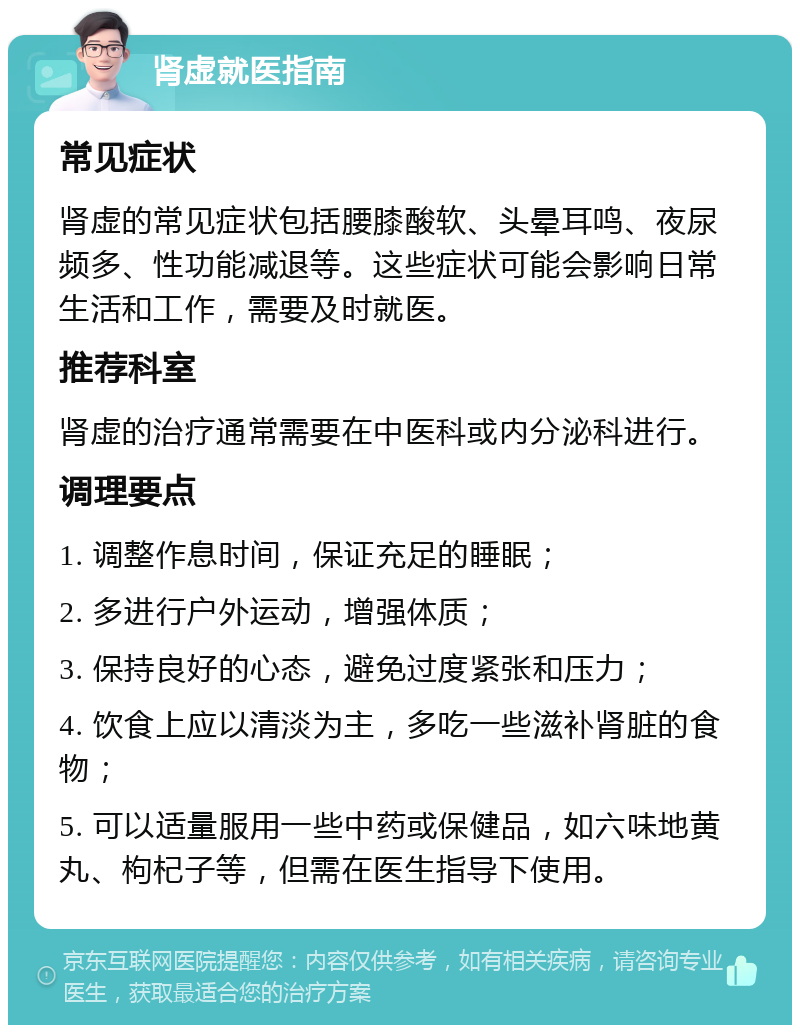 肾虚就医指南 常见症状 肾虚的常见症状包括腰膝酸软、头晕耳鸣、夜尿频多、性功能减退等。这些症状可能会影响日常生活和工作，需要及时就医。 推荐科室 肾虚的治疗通常需要在中医科或内分泌科进行。 调理要点 1. 调整作息时间，保证充足的睡眠； 2. 多进行户外运动，增强体质； 3. 保持良好的心态，避免过度紧张和压力； 4. 饮食上应以清淡为主，多吃一些滋补肾脏的食物； 5. 可以适量服用一些中药或保健品，如六味地黄丸、枸杞子等，但需在医生指导下使用。