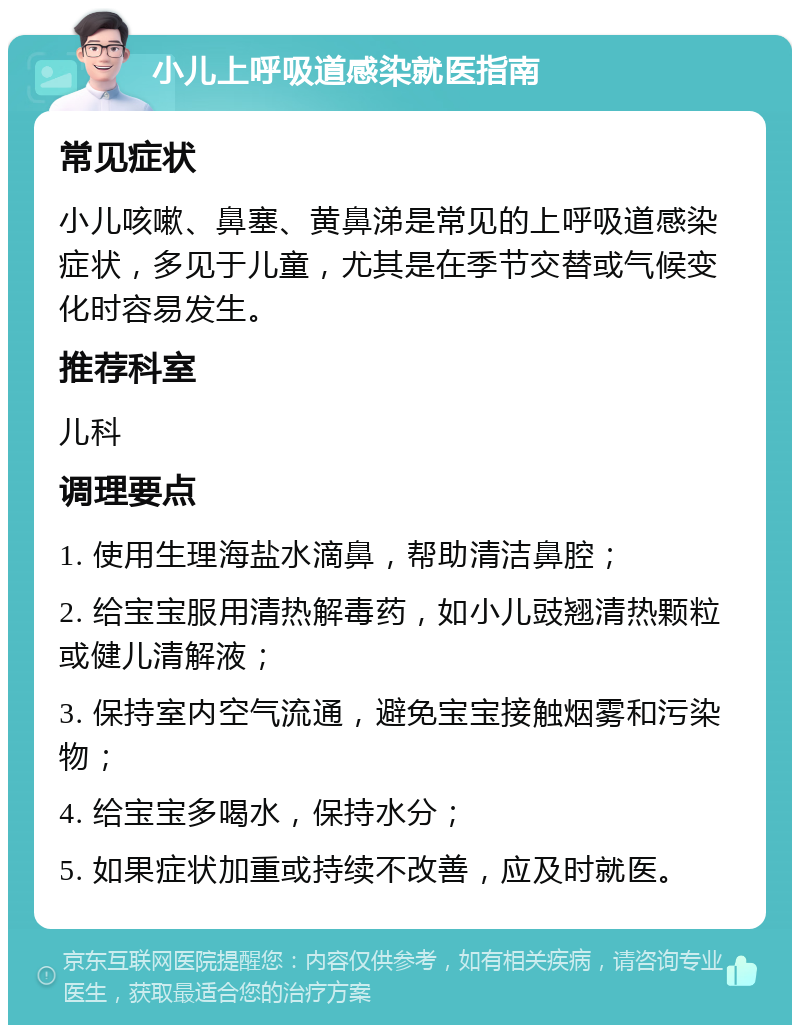 小儿上呼吸道感染就医指南 常见症状 小儿咳嗽、鼻塞、黄鼻涕是常见的上呼吸道感染症状，多见于儿童，尤其是在季节交替或气候变化时容易发生。 推荐科室 儿科 调理要点 1. 使用生理海盐水滴鼻，帮助清洁鼻腔； 2. 给宝宝服用清热解毒药，如小儿豉翘清热颗粒或健儿清解液； 3. 保持室内空气流通，避免宝宝接触烟雾和污染物； 4. 给宝宝多喝水，保持水分； 5. 如果症状加重或持续不改善，应及时就医。