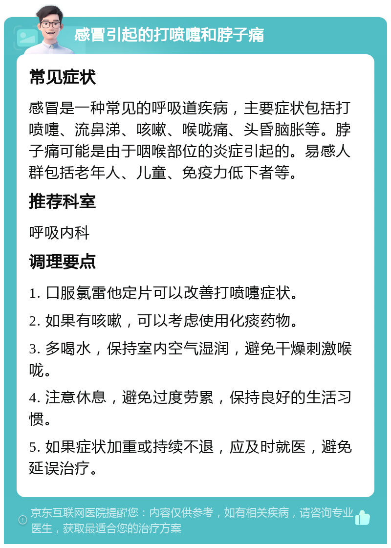 感冒引起的打喷嚏和脖子痛 常见症状 感冒是一种常见的呼吸道疾病，主要症状包括打喷嚏、流鼻涕、咳嗽、喉咙痛、头昏脑胀等。脖子痛可能是由于咽喉部位的炎症引起的。易感人群包括老年人、儿童、免疫力低下者等。 推荐科室 呼吸内科 调理要点 1. 口服氯雷他定片可以改善打喷嚏症状。 2. 如果有咳嗽，可以考虑使用化痰药物。 3. 多喝水，保持室内空气湿润，避免干燥刺激喉咙。 4. 注意休息，避免过度劳累，保持良好的生活习惯。 5. 如果症状加重或持续不退，应及时就医，避免延误治疗。