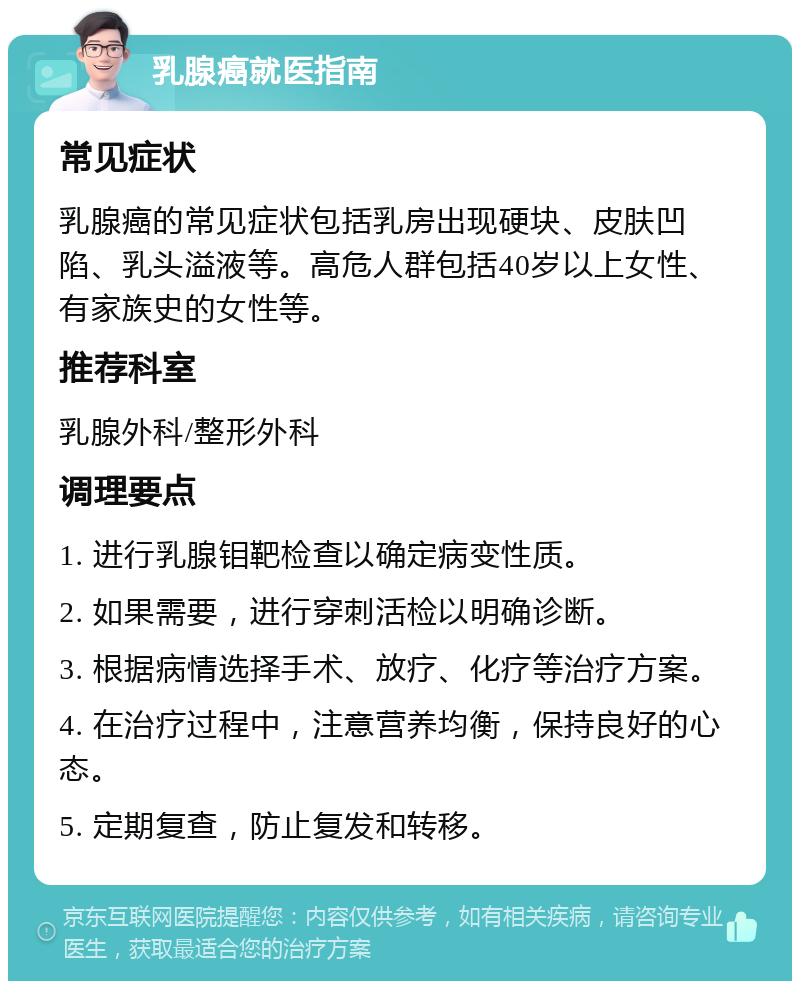 乳腺癌就医指南 常见症状 乳腺癌的常见症状包括乳房出现硬块、皮肤凹陷、乳头溢液等。高危人群包括40岁以上女性、有家族史的女性等。 推荐科室 乳腺外科/整形外科 调理要点 1. 进行乳腺钼靶检查以确定病变性质。 2. 如果需要，进行穿刺活检以明确诊断。 3. 根据病情选择手术、放疗、化疗等治疗方案。 4. 在治疗过程中，注意营养均衡，保持良好的心态。 5. 定期复查，防止复发和转移。