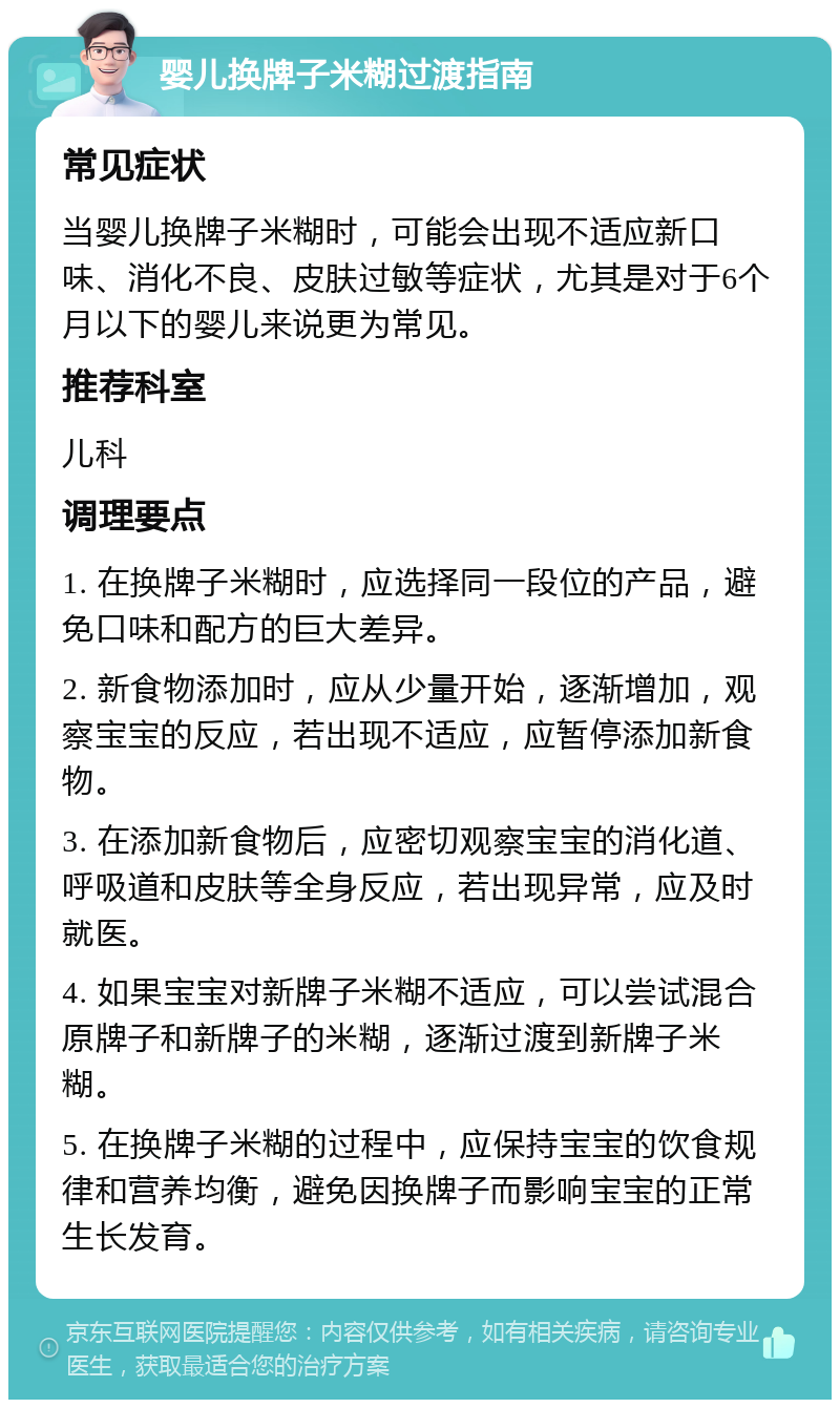 婴儿换牌子米糊过渡指南 常见症状 当婴儿换牌子米糊时，可能会出现不适应新口味、消化不良、皮肤过敏等症状，尤其是对于6个月以下的婴儿来说更为常见。 推荐科室 儿科 调理要点 1. 在换牌子米糊时，应选择同一段位的产品，避免口味和配方的巨大差异。 2. 新食物添加时，应从少量开始，逐渐增加，观察宝宝的反应，若出现不适应，应暂停添加新食物。 3. 在添加新食物后，应密切观察宝宝的消化道、呼吸道和皮肤等全身反应，若出现异常，应及时就医。 4. 如果宝宝对新牌子米糊不适应，可以尝试混合原牌子和新牌子的米糊，逐渐过渡到新牌子米糊。 5. 在换牌子米糊的过程中，应保持宝宝的饮食规律和营养均衡，避免因换牌子而影响宝宝的正常生长发育。