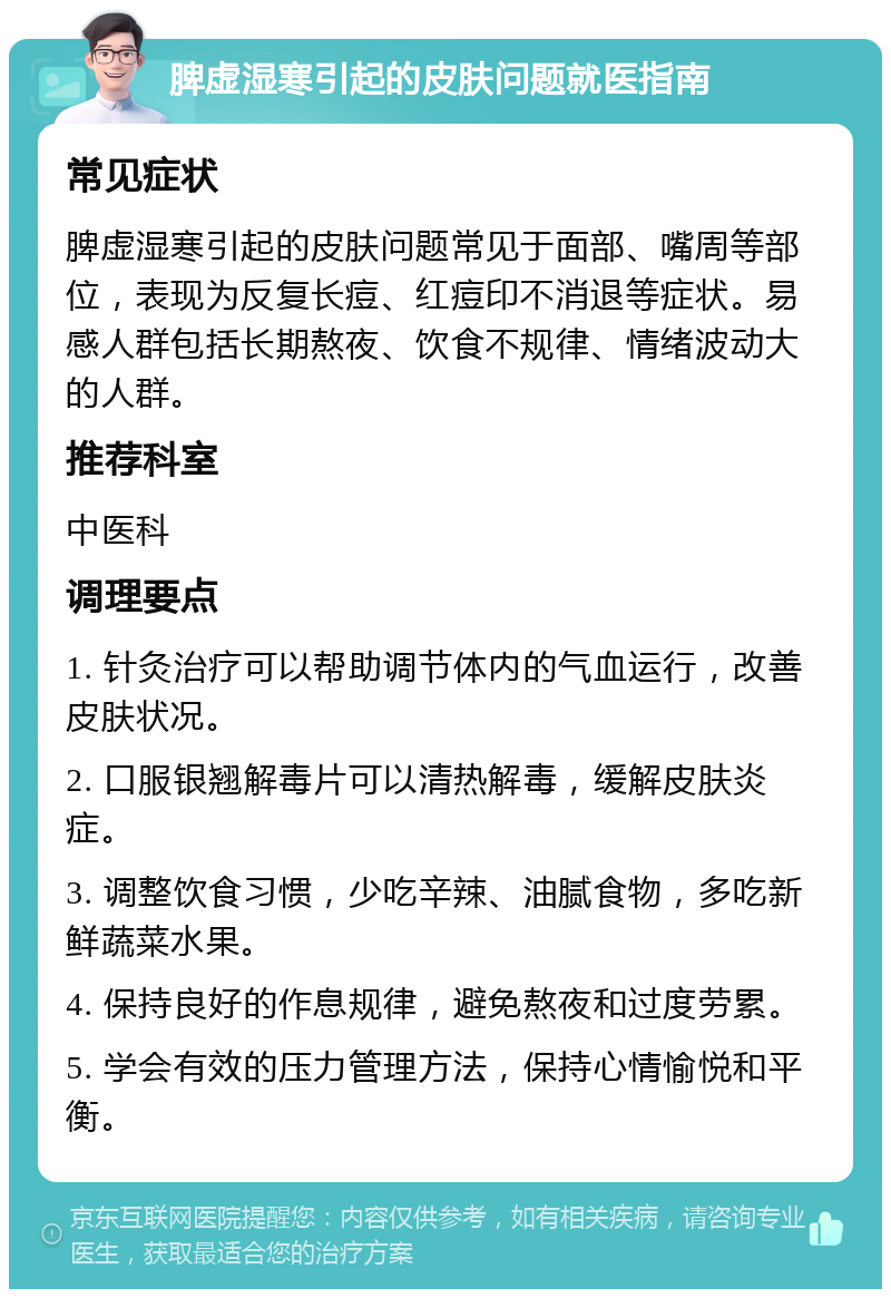 脾虚湿寒引起的皮肤问题就医指南 常见症状 脾虚湿寒引起的皮肤问题常见于面部、嘴周等部位，表现为反复长痘、红痘印不消退等症状。易感人群包括长期熬夜、饮食不规律、情绪波动大的人群。 推荐科室 中医科 调理要点 1. 针灸治疗可以帮助调节体内的气血运行，改善皮肤状况。 2. 口服银翘解毒片可以清热解毒，缓解皮肤炎症。 3. 调整饮食习惯，少吃辛辣、油腻食物，多吃新鲜蔬菜水果。 4. 保持良好的作息规律，避免熬夜和过度劳累。 5. 学会有效的压力管理方法，保持心情愉悦和平衡。