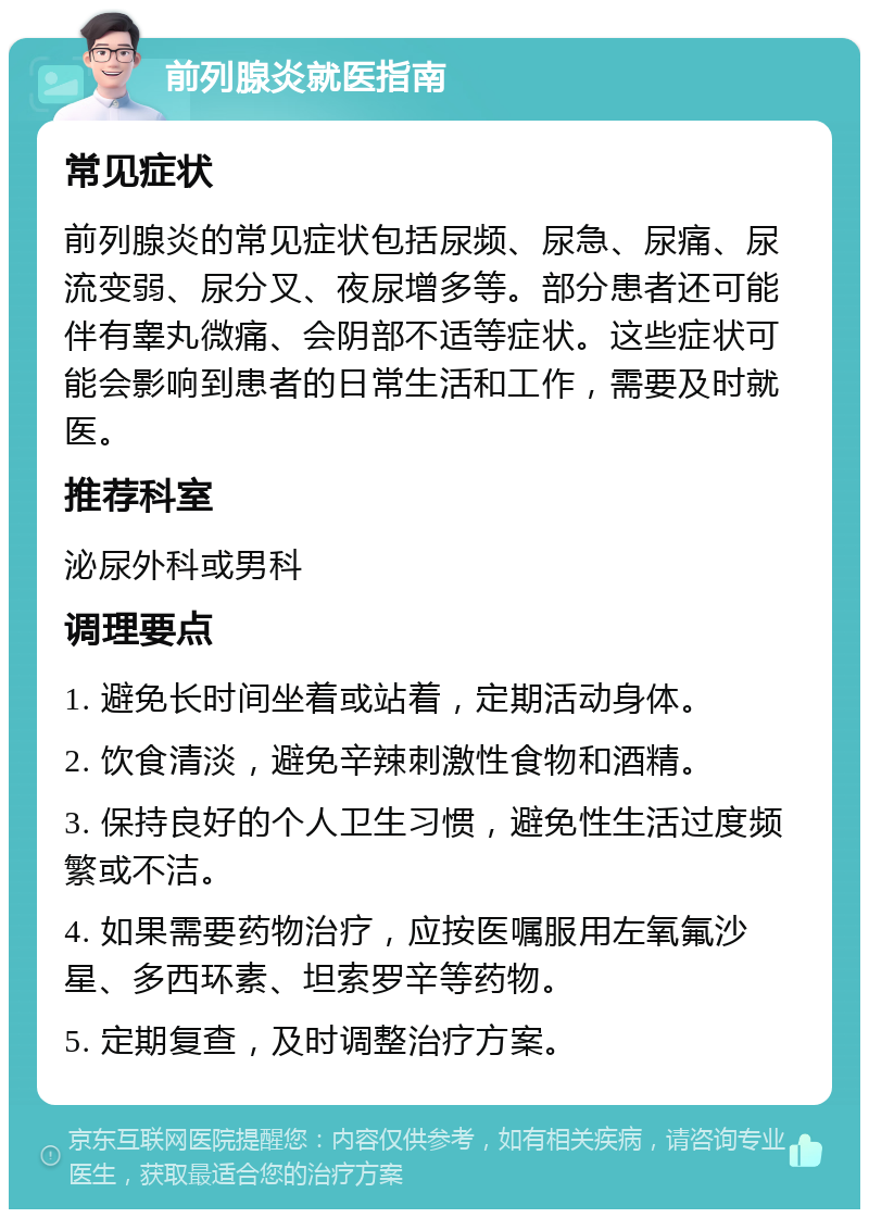 前列腺炎就医指南 常见症状 前列腺炎的常见症状包括尿频、尿急、尿痛、尿流变弱、尿分叉、夜尿增多等。部分患者还可能伴有睾丸微痛、会阴部不适等症状。这些症状可能会影响到患者的日常生活和工作，需要及时就医。 推荐科室 泌尿外科或男科 调理要点 1. 避免长时间坐着或站着，定期活动身体。 2. 饮食清淡，避免辛辣刺激性食物和酒精。 3. 保持良好的个人卫生习惯，避免性生活过度频繁或不洁。 4. 如果需要药物治疗，应按医嘱服用左氧氟沙星、多西环素、坦索罗辛等药物。 5. 定期复查，及时调整治疗方案。