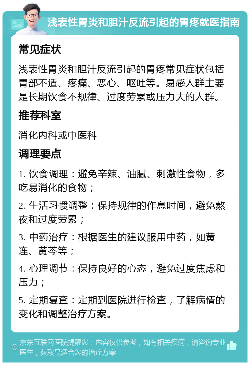 浅表性胃炎和胆汁反流引起的胃疼就医指南 常见症状 浅表性胃炎和胆汁反流引起的胃疼常见症状包括胃部不适、疼痛、恶心、呕吐等。易感人群主要是长期饮食不规律、过度劳累或压力大的人群。 推荐科室 消化内科或中医科 调理要点 1. 饮食调理：避免辛辣、油腻、刺激性食物，多吃易消化的食物； 2. 生活习惯调整：保持规律的作息时间，避免熬夜和过度劳累； 3. 中药治疗：根据医生的建议服用中药，如黄连、黄芩等； 4. 心理调节：保持良好的心态，避免过度焦虑和压力； 5. 定期复查：定期到医院进行检查，了解病情的变化和调整治疗方案。