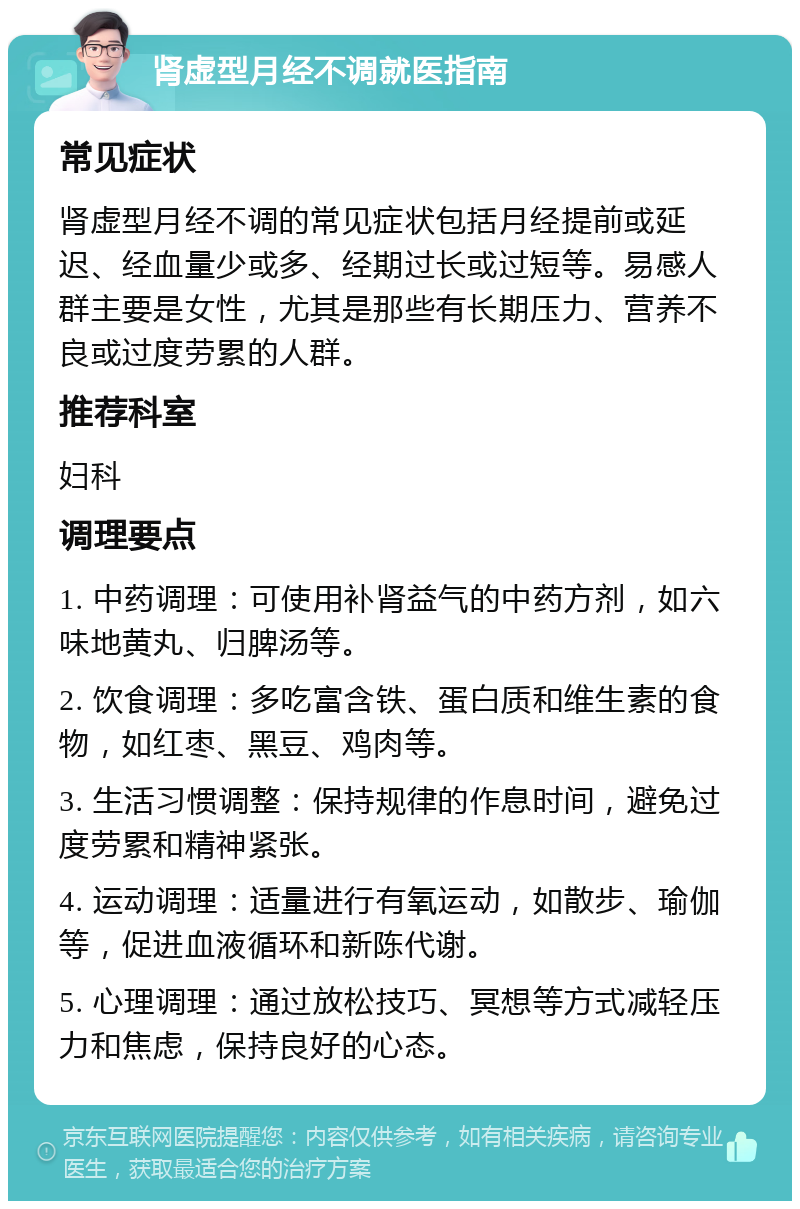 肾虚型月经不调就医指南 常见症状 肾虚型月经不调的常见症状包括月经提前或延迟、经血量少或多、经期过长或过短等。易感人群主要是女性，尤其是那些有长期压力、营养不良或过度劳累的人群。 推荐科室 妇科 调理要点 1. 中药调理：可使用补肾益气的中药方剂，如六味地黄丸、归脾汤等。 2. 饮食调理：多吃富含铁、蛋白质和维生素的食物，如红枣、黑豆、鸡肉等。 3. 生活习惯调整：保持规律的作息时间，避免过度劳累和精神紧张。 4. 运动调理：适量进行有氧运动，如散步、瑜伽等，促进血液循环和新陈代谢。 5. 心理调理：通过放松技巧、冥想等方式减轻压力和焦虑，保持良好的心态。