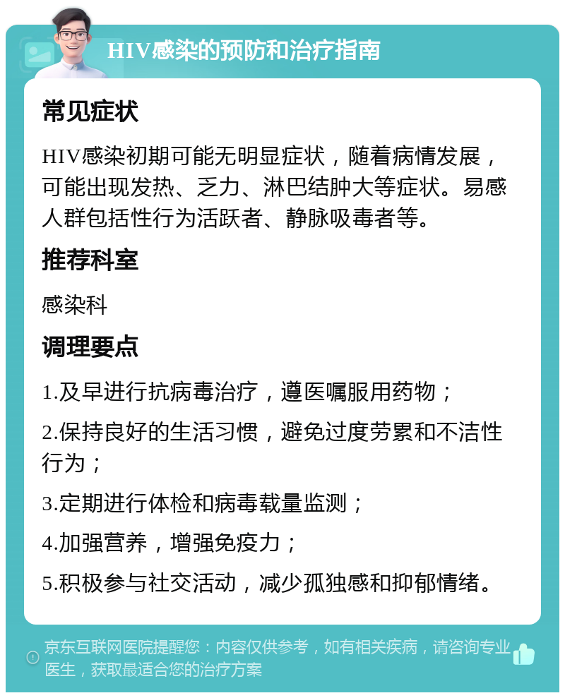 HIV感染的预防和治疗指南 常见症状 HIV感染初期可能无明显症状，随着病情发展，可能出现发热、乏力、淋巴结肿大等症状。易感人群包括性行为活跃者、静脉吸毒者等。 推荐科室 感染科 调理要点 1.及早进行抗病毒治疗，遵医嘱服用药物； 2.保持良好的生活习惯，避免过度劳累和不洁性行为； 3.定期进行体检和病毒载量监测； 4.加强营养，增强免疫力； 5.积极参与社交活动，减少孤独感和抑郁情绪。