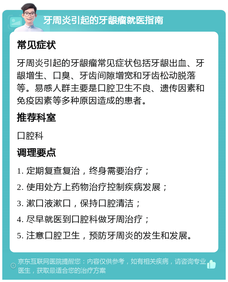 牙周炎引起的牙龈瘤就医指南 常见症状 牙周炎引起的牙龈瘤常见症状包括牙龈出血、牙龈增生、口臭、牙齿间隙增宽和牙齿松动脱落等。易感人群主要是口腔卫生不良、遗传因素和免疫因素等多种原因造成的患者。 推荐科室 口腔科 调理要点 1. 定期复查复治，终身需要治疗； 2. 使用处方上药物治疗控制疾病发展； 3. 漱口液漱口，保持口腔清洁； 4. 尽早就医到口腔科做牙周治疗； 5. 注意口腔卫生，预防牙周炎的发生和发展。