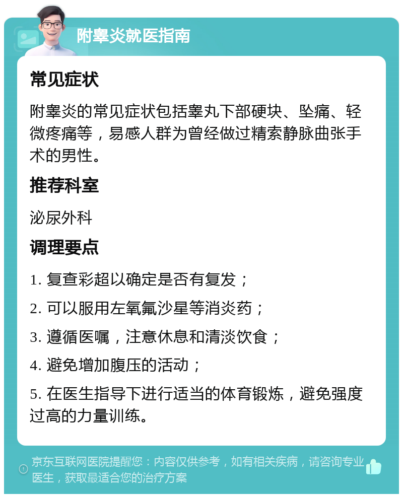 附睾炎就医指南 常见症状 附睾炎的常见症状包括睾丸下部硬块、坠痛、轻微疼痛等，易感人群为曾经做过精索静脉曲张手术的男性。 推荐科室 泌尿外科 调理要点 1. 复查彩超以确定是否有复发； 2. 可以服用左氧氟沙星等消炎药； 3. 遵循医嘱，注意休息和清淡饮食； 4. 避免增加腹压的活动； 5. 在医生指导下进行适当的体育锻炼，避免强度过高的力量训练。