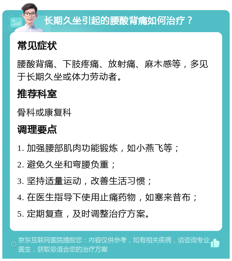 长期久坐引起的腰酸背痛如何治疗？ 常见症状 腰酸背痛、下肢疼痛、放射痛、麻木感等，多见于长期久坐或体力劳动者。 推荐科室 骨科或康复科 调理要点 1. 加强腰部肌肉功能锻炼，如小燕飞等； 2. 避免久坐和弯腰负重； 3. 坚持适量运动，改善生活习惯； 4. 在医生指导下使用止痛药物，如塞来昔布； 5. 定期复查，及时调整治疗方案。