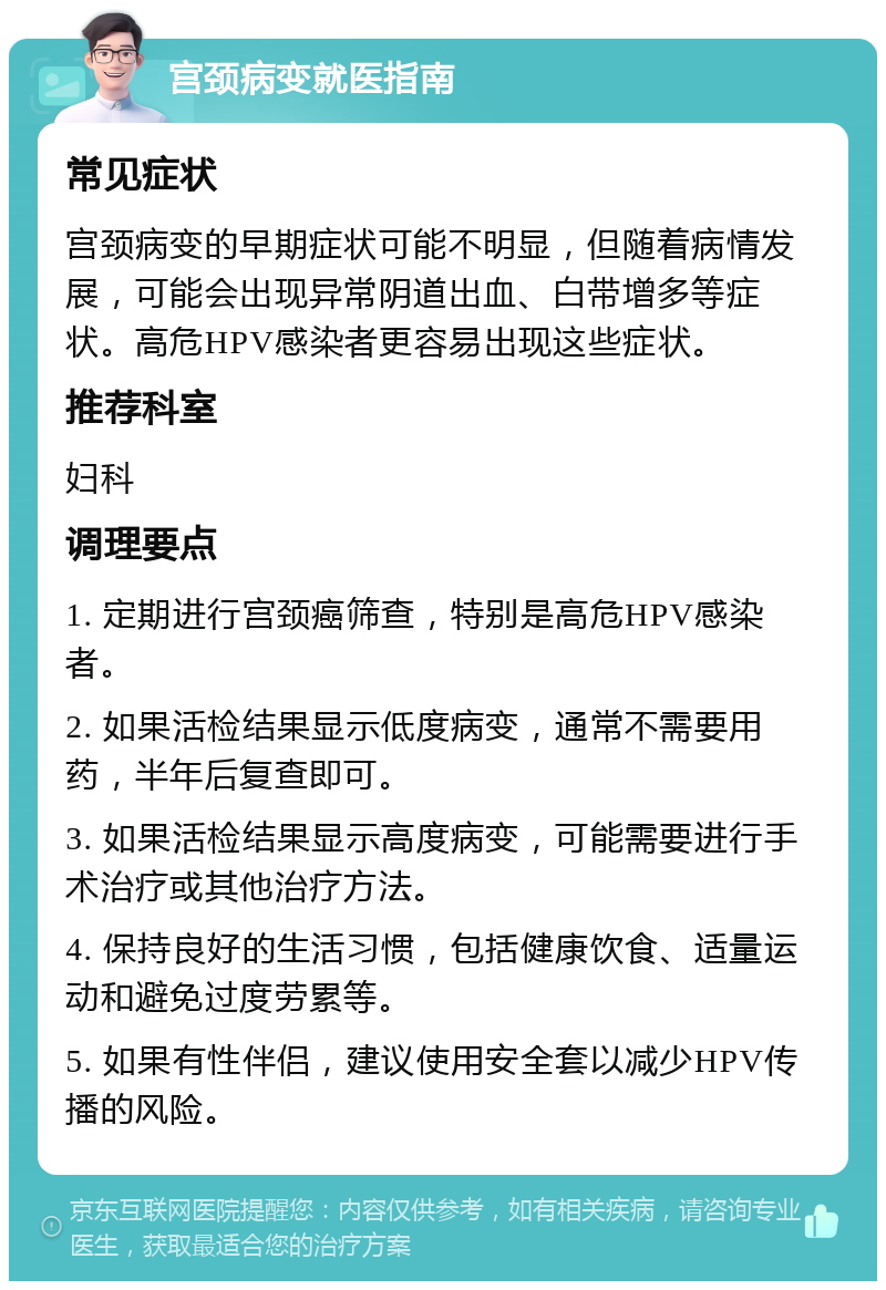 宫颈病变就医指南 常见症状 宫颈病变的早期症状可能不明显，但随着病情发展，可能会出现异常阴道出血、白带增多等症状。高危HPV感染者更容易出现这些症状。 推荐科室 妇科 调理要点 1. 定期进行宫颈癌筛查，特别是高危HPV感染者。 2. 如果活检结果显示低度病变，通常不需要用药，半年后复查即可。 3. 如果活检结果显示高度病变，可能需要进行手术治疗或其他治疗方法。 4. 保持良好的生活习惯，包括健康饮食、适量运动和避免过度劳累等。 5. 如果有性伴侣，建议使用安全套以减少HPV传播的风险。