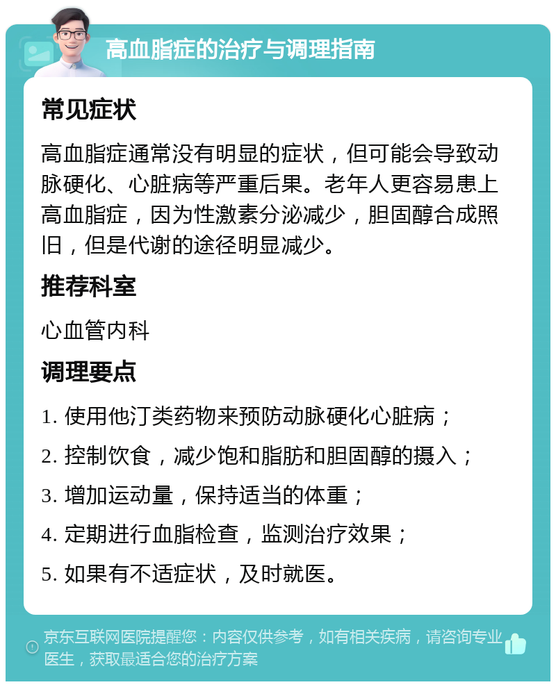 高血脂症的治疗与调理指南 常见症状 高血脂症通常没有明显的症状，但可能会导致动脉硬化、心脏病等严重后果。老年人更容易患上高血脂症，因为性激素分泌减少，胆固醇合成照旧，但是代谢的途径明显减少。 推荐科室 心血管内科 调理要点 1. 使用他汀类药物来预防动脉硬化心脏病； 2. 控制饮食，减少饱和脂肪和胆固醇的摄入； 3. 增加运动量，保持适当的体重； 4. 定期进行血脂检查，监测治疗效果； 5. 如果有不适症状，及时就医。