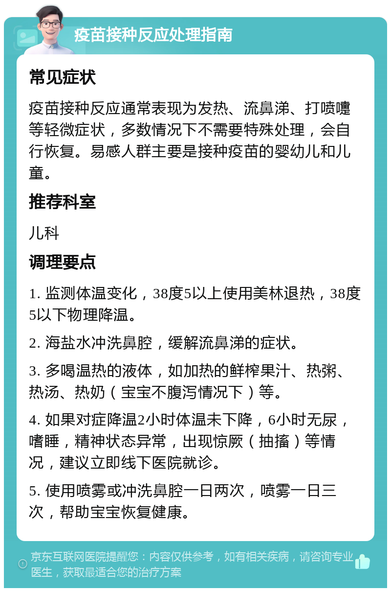 疫苗接种反应处理指南 常见症状 疫苗接种反应通常表现为发热、流鼻涕、打喷嚏等轻微症状，多数情况下不需要特殊处理，会自行恢复。易感人群主要是接种疫苗的婴幼儿和儿童。 推荐科室 儿科 调理要点 1. 监测体温变化，38度5以上使用美林退热，38度5以下物理降温。 2. 海盐水冲洗鼻腔，缓解流鼻涕的症状。 3. 多喝温热的液体，如加热的鲜榨果汁、热粥、热汤、热奶（宝宝不腹泻情况下）等。 4. 如果对症降温2小时体温未下降，6小时无尿，嗜睡，精神状态异常，出现惊厥（抽搐）等情况，建议立即线下医院就诊。 5. 使用喷雾或冲洗鼻腔一日两次，喷雾一日三次，帮助宝宝恢复健康。