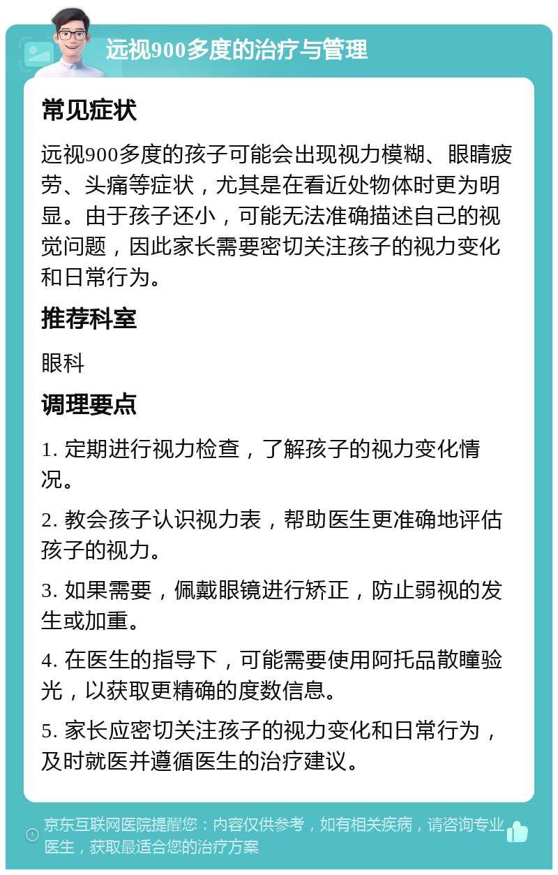 远视900多度的治疗与管理 常见症状 远视900多度的孩子可能会出现视力模糊、眼睛疲劳、头痛等症状，尤其是在看近处物体时更为明显。由于孩子还小，可能无法准确描述自己的视觉问题，因此家长需要密切关注孩子的视力变化和日常行为。 推荐科室 眼科 调理要点 1. 定期进行视力检查，了解孩子的视力变化情况。 2. 教会孩子认识视力表，帮助医生更准确地评估孩子的视力。 3. 如果需要，佩戴眼镜进行矫正，防止弱视的发生或加重。 4. 在医生的指导下，可能需要使用阿托品散瞳验光，以获取更精确的度数信息。 5. 家长应密切关注孩子的视力变化和日常行为，及时就医并遵循医生的治疗建议。