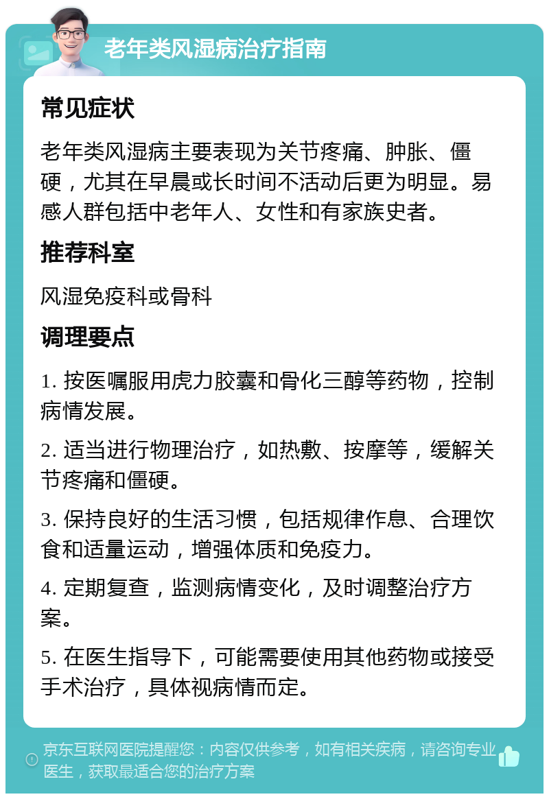 老年类风湿病治疗指南 常见症状 老年类风湿病主要表现为关节疼痛、肿胀、僵硬，尤其在早晨或长时间不活动后更为明显。易感人群包括中老年人、女性和有家族史者。 推荐科室 风湿免疫科或骨科 调理要点 1. 按医嘱服用虎力胶囊和骨化三醇等药物，控制病情发展。 2. 适当进行物理治疗，如热敷、按摩等，缓解关节疼痛和僵硬。 3. 保持良好的生活习惯，包括规律作息、合理饮食和适量运动，增强体质和免疫力。 4. 定期复查，监测病情变化，及时调整治疗方案。 5. 在医生指导下，可能需要使用其他药物或接受手术治疗，具体视病情而定。