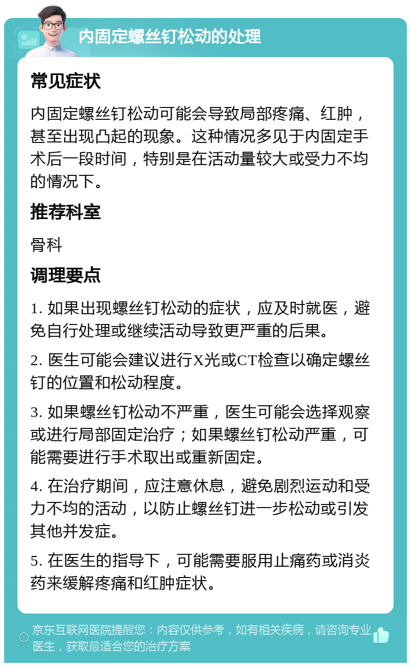 内固定螺丝钉松动的处理 常见症状 内固定螺丝钉松动可能会导致局部疼痛、红肿，甚至出现凸起的现象。这种情况多见于内固定手术后一段时间，特别是在活动量较大或受力不均的情况下。 推荐科室 骨科 调理要点 1. 如果出现螺丝钉松动的症状，应及时就医，避免自行处理或继续活动导致更严重的后果。 2. 医生可能会建议进行X光或CT检查以确定螺丝钉的位置和松动程度。 3. 如果螺丝钉松动不严重，医生可能会选择观察或进行局部固定治疗；如果螺丝钉松动严重，可能需要进行手术取出或重新固定。 4. 在治疗期间，应注意休息，避免剧烈运动和受力不均的活动，以防止螺丝钉进一步松动或引发其他并发症。 5. 在医生的指导下，可能需要服用止痛药或消炎药来缓解疼痛和红肿症状。