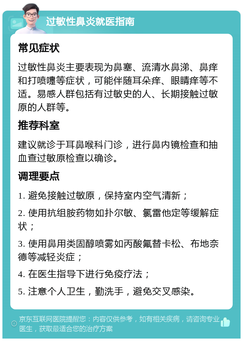 过敏性鼻炎就医指南 常见症状 过敏性鼻炎主要表现为鼻塞、流清水鼻涕、鼻痒和打喷嚏等症状，可能伴随耳朵痒、眼睛痒等不适。易感人群包括有过敏史的人、长期接触过敏原的人群等。 推荐科室 建议就诊于耳鼻喉科门诊，进行鼻内镜检查和抽血查过敏原检查以确诊。 调理要点 1. 避免接触过敏原，保持室内空气清新； 2. 使用抗组胺药物如扑尔敏、氯雷他定等缓解症状； 3. 使用鼻用类固醇喷雾如丙酸氟替卡松、布地奈德等减轻炎症； 4. 在医生指导下进行免疫疗法； 5. 注意个人卫生，勤洗手，避免交叉感染。