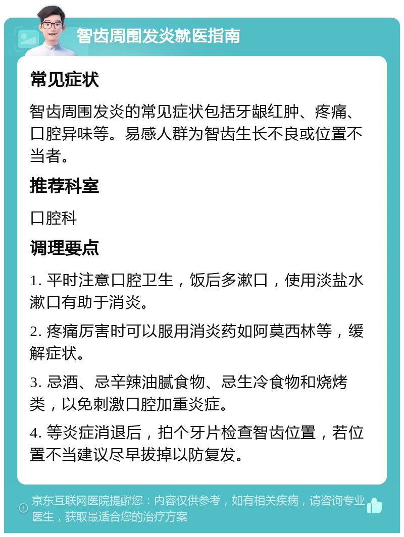 智齿周围发炎就医指南 常见症状 智齿周围发炎的常见症状包括牙龈红肿、疼痛、口腔异味等。易感人群为智齿生长不良或位置不当者。 推荐科室 口腔科 调理要点 1. 平时注意口腔卫生，饭后多漱口，使用淡盐水漱口有助于消炎。 2. 疼痛厉害时可以服用消炎药如阿莫西林等，缓解症状。 3. 忌酒、忌辛辣油腻食物、忌生冷食物和烧烤类，以免刺激口腔加重炎症。 4. 等炎症消退后，拍个牙片检查智齿位置，若位置不当建议尽早拔掉以防复发。