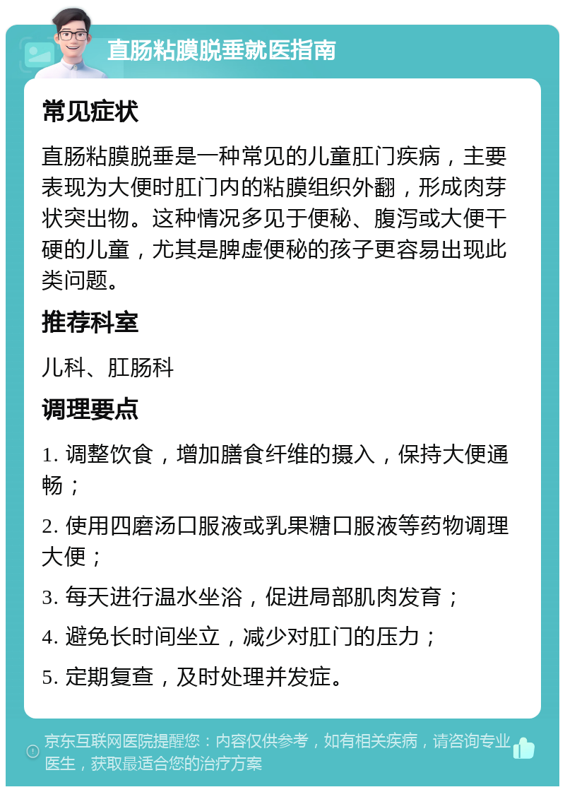 直肠粘膜脱垂就医指南 常见症状 直肠粘膜脱垂是一种常见的儿童肛门疾病，主要表现为大便时肛门内的粘膜组织外翻，形成肉芽状突出物。这种情况多见于便秘、腹泻或大便干硬的儿童，尤其是脾虚便秘的孩子更容易出现此类问题。 推荐科室 儿科、肛肠科 调理要点 1. 调整饮食，增加膳食纤维的摄入，保持大便通畅； 2. 使用四磨汤口服液或乳果糖口服液等药物调理大便； 3. 每天进行温水坐浴，促进局部肌肉发育； 4. 避免长时间坐立，减少对肛门的压力； 5. 定期复查，及时处理并发症。