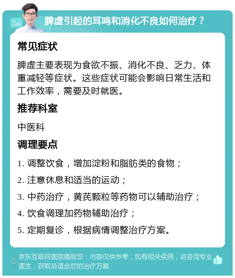 脾虚引起的耳鸣和消化不良如何治疗？ 常见症状 脾虚主要表现为食欲不振、消化不良、乏力、体重减轻等症状。这些症状可能会影响日常生活和工作效率，需要及时就医。 推荐科室 中医科 调理要点 1. 调整饮食，增加淀粉和脂肪类的食物； 2. 注意休息和适当的运动； 3. 中药治疗，黄芪颗粒等药物可以辅助治疗； 4. 饮食调理加药物辅助治疗； 5. 定期复诊，根据病情调整治疗方案。