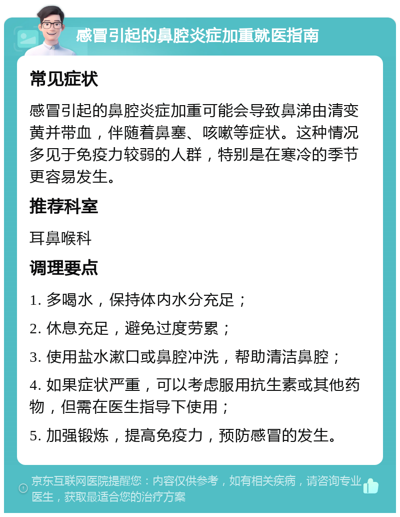 感冒引起的鼻腔炎症加重就医指南 常见症状 感冒引起的鼻腔炎症加重可能会导致鼻涕由清变黄并带血，伴随着鼻塞、咳嗽等症状。这种情况多见于免疫力较弱的人群，特别是在寒冷的季节更容易发生。 推荐科室 耳鼻喉科 调理要点 1. 多喝水，保持体内水分充足； 2. 休息充足，避免过度劳累； 3. 使用盐水漱口或鼻腔冲洗，帮助清洁鼻腔； 4. 如果症状严重，可以考虑服用抗生素或其他药物，但需在医生指导下使用； 5. 加强锻炼，提高免疫力，预防感冒的发生。