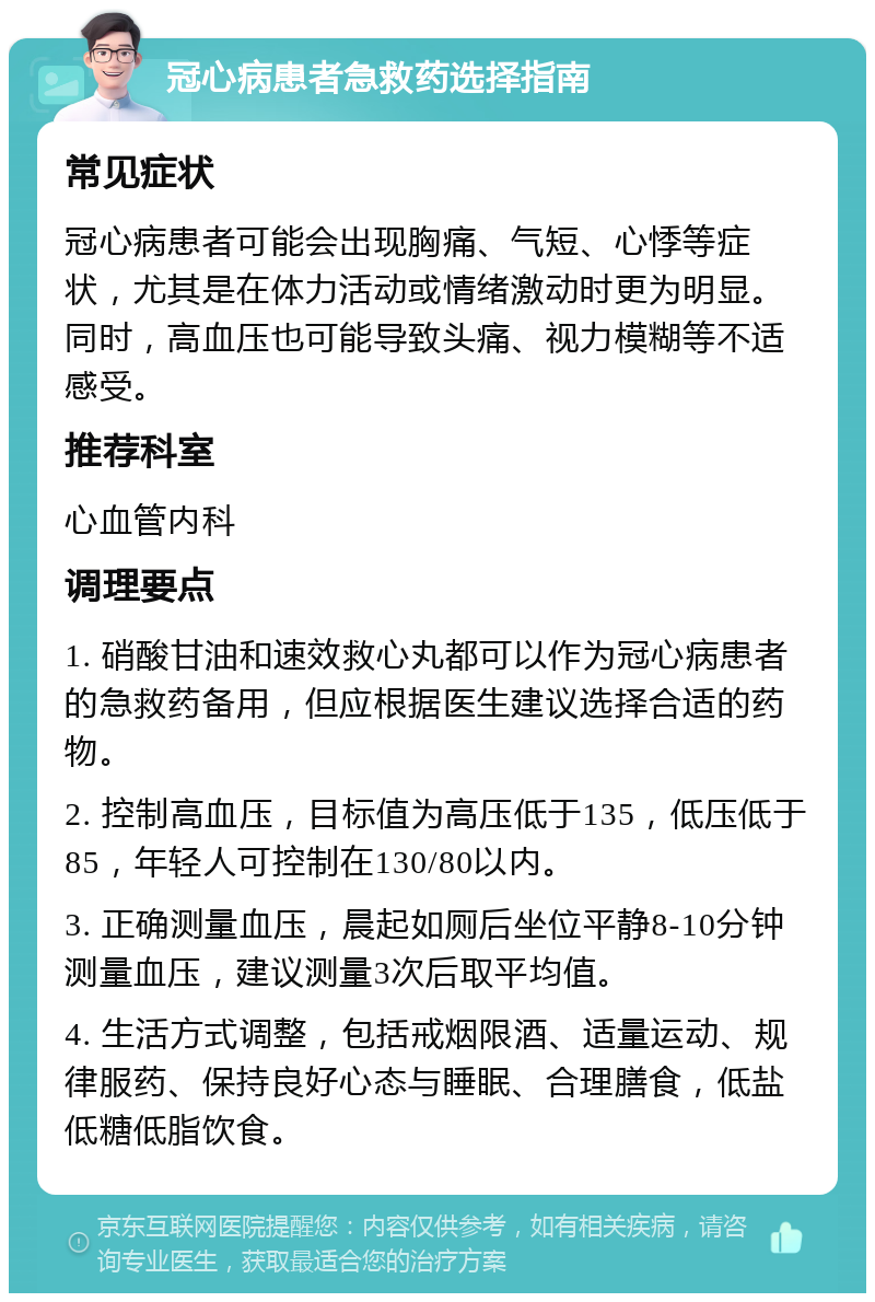 冠心病患者急救药选择指南 常见症状 冠心病患者可能会出现胸痛、气短、心悸等症状，尤其是在体力活动或情绪激动时更为明显。同时，高血压也可能导致头痛、视力模糊等不适感受。 推荐科室 心血管内科 调理要点 1. 硝酸甘油和速效救心丸都可以作为冠心病患者的急救药备用，但应根据医生建议选择合适的药物。 2. 控制高血压，目标值为高压低于135，低压低于85，年轻人可控制在130/80以内。 3. 正确测量血压，晨起如厕后坐位平静8-10分钟测量血压，建议测量3次后取平均值。 4. 生活方式调整，包括戒烟限酒、适量运动、规律服药、保持良好心态与睡眠、合理膳食，低盐低糖低脂饮食。