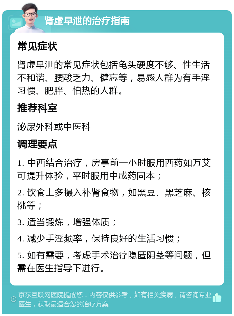 肾虚早泄的治疗指南 常见症状 肾虚早泄的常见症状包括龟头硬度不够、性生活不和谐、腰酸乏力、健忘等，易感人群为有手淫习惯、肥胖、怕热的人群。 推荐科室 泌尿外科或中医科 调理要点 1. 中西结合治疗，房事前一小时服用西药如万艾可提升体验，平时服用中成药固本； 2. 饮食上多摄入补肾食物，如黑豆、黑芝麻、核桃等； 3. 适当锻炼，增强体质； 4. 减少手淫频率，保持良好的生活习惯； 5. 如有需要，考虑手术治疗隐匿阴茎等问题，但需在医生指导下进行。