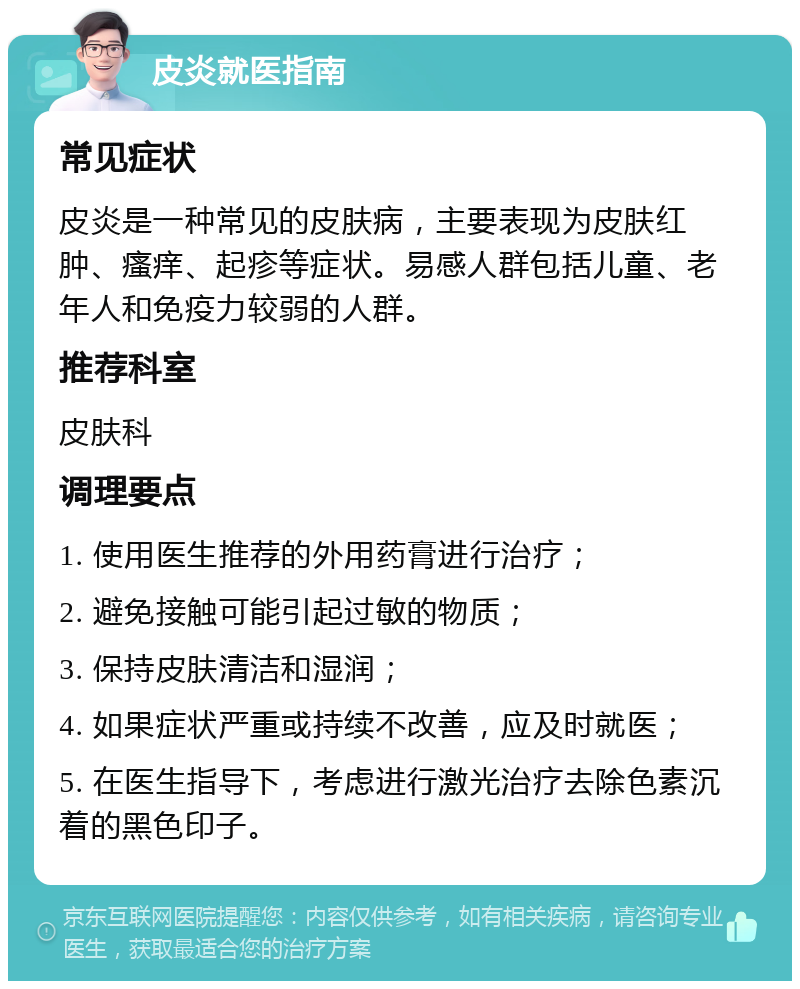 皮炎就医指南 常见症状 皮炎是一种常见的皮肤病，主要表现为皮肤红肿、瘙痒、起疹等症状。易感人群包括儿童、老年人和免疫力较弱的人群。 推荐科室 皮肤科 调理要点 1. 使用医生推荐的外用药膏进行治疗； 2. 避免接触可能引起过敏的物质； 3. 保持皮肤清洁和湿润； 4. 如果症状严重或持续不改善，应及时就医； 5. 在医生指导下，考虑进行激光治疗去除色素沉着的黑色印子。