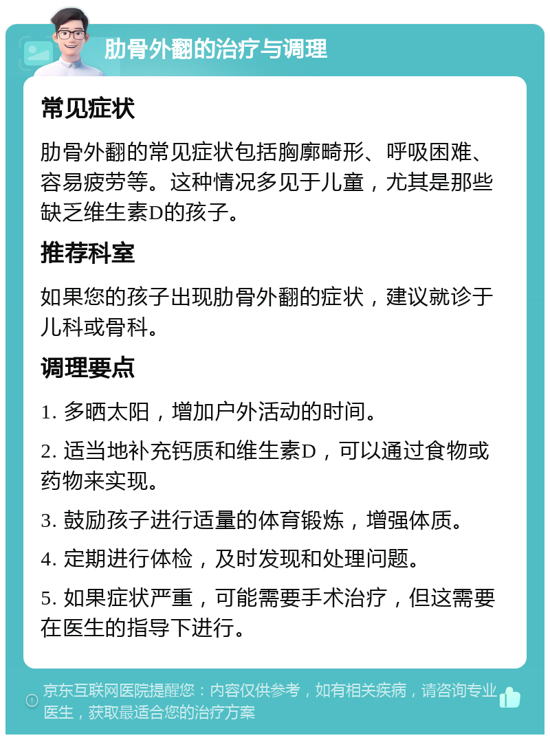 肋骨外翻的治疗与调理 常见症状 肋骨外翻的常见症状包括胸廓畸形、呼吸困难、容易疲劳等。这种情况多见于儿童，尤其是那些缺乏维生素D的孩子。 推荐科室 如果您的孩子出现肋骨外翻的症状，建议就诊于儿科或骨科。 调理要点 1. 多晒太阳，增加户外活动的时间。 2. 适当地补充钙质和维生素D，可以通过食物或药物来实现。 3. 鼓励孩子进行适量的体育锻炼，增强体质。 4. 定期进行体检，及时发现和处理问题。 5. 如果症状严重，可能需要手术治疗，但这需要在医生的指导下进行。