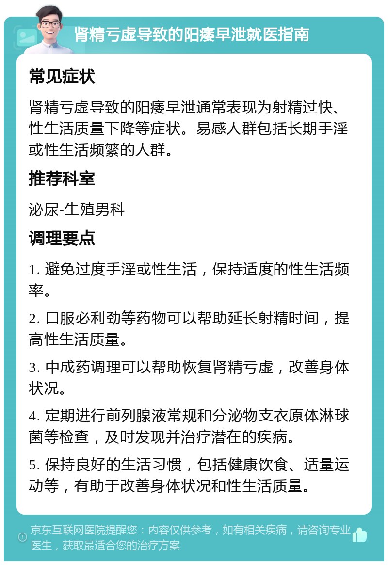 肾精亏虚导致的阳痿早泄就医指南 常见症状 肾精亏虚导致的阳痿早泄通常表现为射精过快、性生活质量下降等症状。易感人群包括长期手淫或性生活频繁的人群。 推荐科室 泌尿-生殖男科 调理要点 1. 避免过度手淫或性生活，保持适度的性生活频率。 2. 口服必利劲等药物可以帮助延长射精时间，提高性生活质量。 3. 中成药调理可以帮助恢复肾精亏虚，改善身体状况。 4. 定期进行前列腺液常规和分泌物支衣原体淋球菌等检查，及时发现并治疗潜在的疾病。 5. 保持良好的生活习惯，包括健康饮食、适量运动等，有助于改善身体状况和性生活质量。