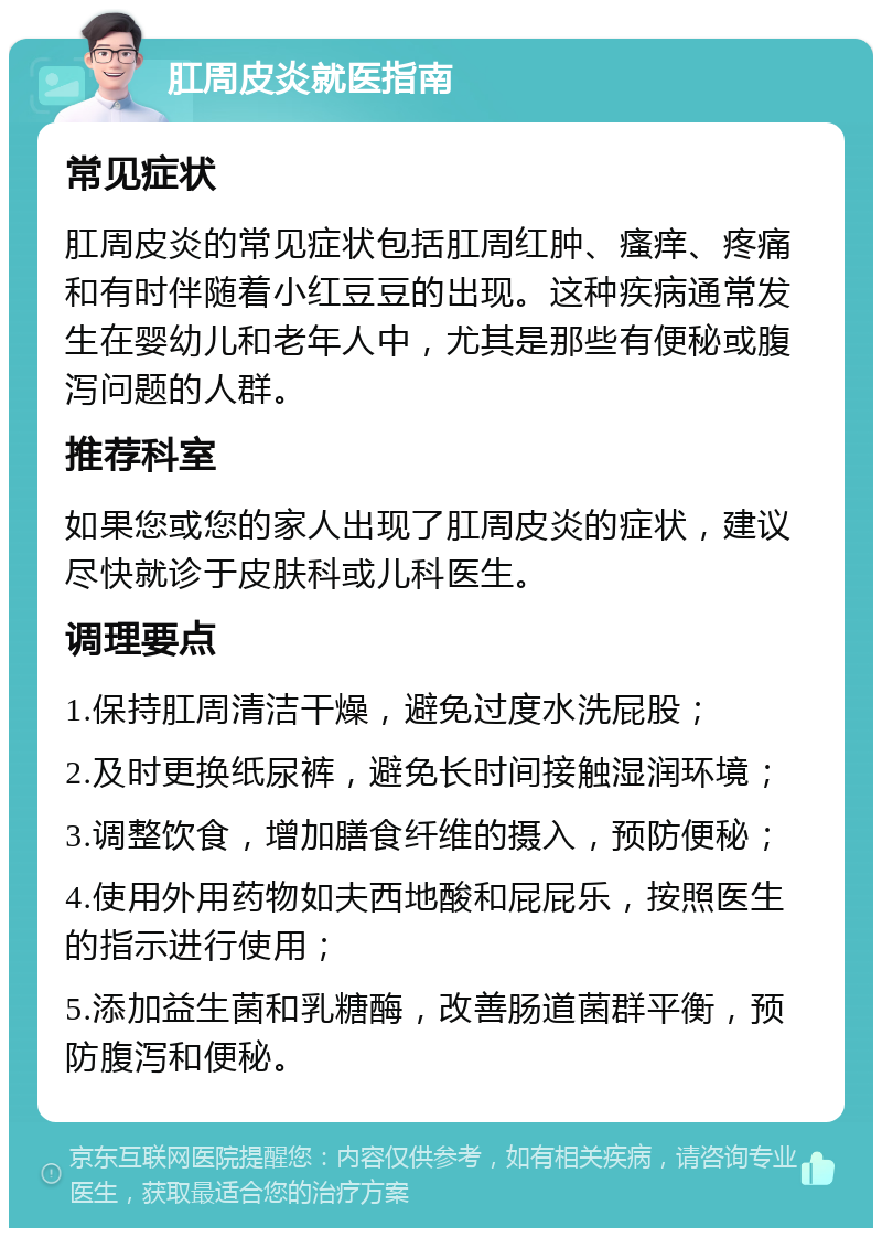 肛周皮炎就医指南 常见症状 肛周皮炎的常见症状包括肛周红肿、瘙痒、疼痛和有时伴随着小红豆豆的出现。这种疾病通常发生在婴幼儿和老年人中，尤其是那些有便秘或腹泻问题的人群。 推荐科室 如果您或您的家人出现了肛周皮炎的症状，建议尽快就诊于皮肤科或儿科医生。 调理要点 1.保持肛周清洁干燥，避免过度水洗屁股； 2.及时更换纸尿裤，避免长时间接触湿润环境； 3.调整饮食，增加膳食纤维的摄入，预防便秘； 4.使用外用药物如夫西地酸和屁屁乐，按照医生的指示进行使用； 5.添加益生菌和乳糖酶，改善肠道菌群平衡，预防腹泻和便秘。