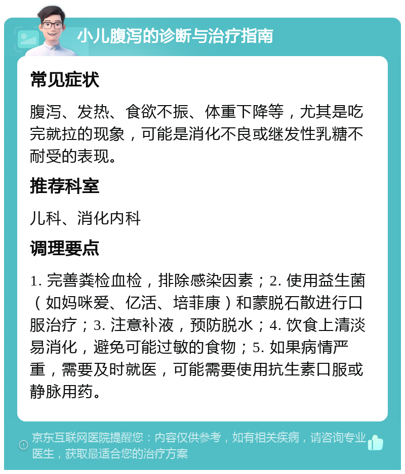 小儿腹泻的诊断与治疗指南 常见症状 腹泻、发热、食欲不振、体重下降等，尤其是吃完就拉的现象，可能是消化不良或继发性乳糖不耐受的表现。 推荐科室 儿科、消化内科 调理要点 1. 完善粪检血检，排除感染因素；2. 使用益生菌（如妈咪爱、亿活、培菲康）和蒙脱石散进行口服治疗；3. 注意补液，预防脱水；4. 饮食上清淡易消化，避免可能过敏的食物；5. 如果病情严重，需要及时就医，可能需要使用抗生素口服或静脉用药。