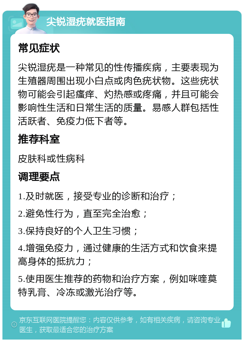 尖锐湿疣就医指南 常见症状 尖锐湿疣是一种常见的性传播疾病，主要表现为生殖器周围出现小白点或肉色疣状物。这些疣状物可能会引起瘙痒、灼热感或疼痛，并且可能会影响性生活和日常生活的质量。易感人群包括性活跃者、免疫力低下者等。 推荐科室 皮肤科或性病科 调理要点 1.及时就医，接受专业的诊断和治疗； 2.避免性行为，直至完全治愈； 3.保持良好的个人卫生习惯； 4.增强免疫力，通过健康的生活方式和饮食来提高身体的抵抗力； 5.使用医生推荐的药物和治疗方案，例如咪喹莫特乳膏、冷冻或激光治疗等。